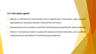 4.2. Anti-obese agents
 Obesity is a risk factor for many disorders such as hypertension, heart failure, angina pectoris,
hyperlipidemia, respiratory disorders, osteoarthritis and cancer.
 Nutraceuticals such as capsaicin and linoleic acid (LA) possess potential anti-obese properties.
 Vitamin C rich foods are helpful in coping with obesity and herbal stimulants, such as caffeine
and green tea are also effective in facilitating body weight loss.
25
 