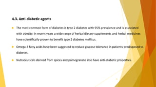 4.3. Anti-diabetic agents
 The most common form of diabetes is type 2 diabetes with 95% prevalence and is associated
with obesity. In recent years a wide range of herbal dietary supplements and herbal medicines
have scientifically proven to benefit type 2 diabetes mellitus.
 Omega-3 fatty acids have been suggested to reduce glucose tolerance in patients predisposed to
diabetes.
 Nutraceuticals derived from spices and pomegranate also have anti-diabetic properties.
26
 