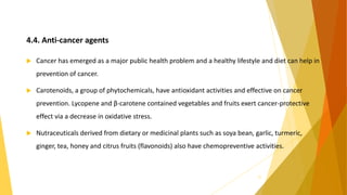 4.4. Anti-cancer agents
 Cancer has emerged as a major public health problem and a healthy lifestyle and diet can help in
prevention of cancer.
 Carotenoids, a group of phytochemicals, have antioxidant activities and effective on cancer
prevention. Lycopene and β-carotene contained vegetables and fruits exert cancer-protective
effect via a decrease in oxidative stress.
 Nutraceuticals derived from dietary or medicinal plants such as soya bean, garlic, turmeric,
ginger, tea, honey and citrus fruits (flavonoids) also have chemopreventive activities.
27
 