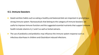 4.5. Immune boosters
 Good nutrition habits such as eating a healthy and balanced diet are important in promoting a
strong immune system. Nutraceuticals that belong to the category of immune boosters are
useful to improve immune function and the suggested essential nutrients that support immune
health include vitamins A, C and E as well as herbal extracts.
 The use of probiotics and prebiotics may influence the immune system response such as
infectious diarrhoea in children and Clostridium induced infections.
28
 