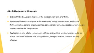4.6. Anti-osteoarthritic agents
 Osteoarthritis (OA), a joint disorder, is the most common form of arthritis.
 Joint discomfort reduces physical activities resulting energy imbalance and weight gain.
Nutraceuticals in banana, ginger, green tea, pomegranate, turmeric, avocado and soybean are
used to alleviate the complications.
 Application of olive oil also reduces pain, stiffness and swelling, physical function and knee
status. Functional foods like oats, bran, prebiotics, omega 3 milk and canola oil are very
effective.
29
 