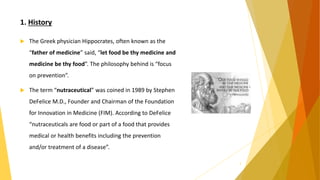 1. History
 The Greek physician Hippocrates, often known as the
“father of medicine” said, “let food be thy medicine and
medicine be thy food”. The philosophy behind is “focus
on prevention”.
 The term “nutraceutical” was coined in 1989 by Stephen
DeFelice M.D., Founder and Chairman of the Foundation
for Innovation in Medicine (FIM). According to DeFelice
“nutraceuticals are food or part of a food that provides
medical or health benefits including the prevention
and/or treatment of a disease”.
3
 