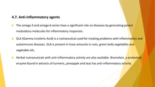 4.7. Anti-inflammatory agents
 The omega-3 and omega-6 series have a significant role on diseases by generating potent
modulatory molecules for inflammatory responses.
 GLA (Gamma Linolenic Acid) is a nutraceutical used for treating problems with inflammation and
autoimmune diseases. GLA is present in trace amounts in nuts, green leafy vegetables and
vegetable oils.
 Herbal nutraceuticals with anti-inflammatory activity are also available. Bromolain, a proteolytic
enzyme found in extracts of turmeric, pineapple and teas has anti-inflammatory activity.
30
 