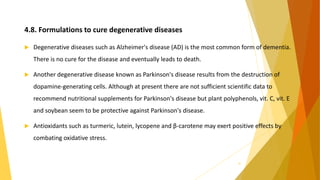 4.8. Formulations to cure degenerative diseases
 Degenerative diseases such as Alzheimer's disease (AD) is the most common form of dementia.
There is no cure for the disease and eventually leads to death.
 Another degenerative disease known as Parkinson's disease results from the destruction of
dopamine-generating cells. Although at present there are not sufficient scientific data to
recommend nutritional supplements for Parkinson's disease but plant polyphenols, vit. C, vit. E
and soybean seem to be protective against Parkinson's disease.
 Antioxidants such as turmeric, lutein, lycopene and β-carotene may exert positive effects by
combating oxidative stress.
31
 