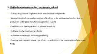 5. Methods to enhance active components in food
 Manipulating the diet to get maximum level of active components
 Standardizing the functional component of the food in the nutraceutical product and its
production under good manufacturing practices (GMPs)
 Combination of food ingredients rich in nutraceuticals
 Fortifying food with active ingredients
 By fermentation of food products (probiotics)
 Changing food habits to natural type of diet i.e., reduction in the consumption of processed
foods
32
 