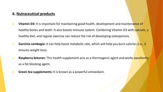 6. Nutraceutical products
1. Vitamin D3: It is important for maintaining good health, development and maintenance of
healthy bones and teeth. It also boosts immune system. Combining Vitamin D3 with calcium, a
healthy diet, and regular exercise can reduce the risk of developing osteoporosis.
2. Garcinia cambogia: It can help boost metabolic rate, which will help you burn calories (i.e., it
ensures weight loss).
3. Raspberry ketones: This health supplement acts as a thermogenic agent and works excellently
as a fat-blocking agent.
4. Green tea supplements: It is known as a powerful antioxidant.
33
 