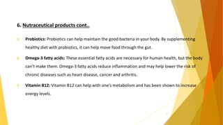 6. Nutraceutical products cont..
5. Probiotics: Probiotics can help maintain the good bacteria in your body. By supplementing
healthy diet with probiotics, it can help move food through the gut.
6. Omega-3 fatty acids: These essential fatty acids are necessary for human health, but the body
can’t make them. Omega-3 fatty acids reduce inflammation and may help lower the risk of
chronic diseases such as heart disease, cancer and arthritis.
7. Vitamin B12: Vitamin B12 can help with one’s metabolism and has been shown to increase
energy levels.
34
 