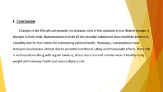 7. Conclusion
Changes in the lifestyle can prevent the diseases. One of the solutions in the lifestyle change is
changes in their diets. Nutraceuticals provide all the essential substances that should be present in
a healthy diet for the human for maintaining optimal health. Nowadays, nutraceuticals have
received considerable interest due to potential nutritional, safety and therapeutic effects. Diets rich
in nutraceuticals along with regular exercise, stress reduction and maintenance of healthy body
weight will maximise health and reduce disease risk.
35
 