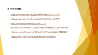 8. References
 https://www.ncbi.nlm.nih.gov/pmc/articles/PMC3645360/
 https://www.ncbi.nlm.nih.gov/pmc/articles/PMC4336979/
 http://www.ijhas.in/article.asp?issn=2278-
344X;year=2012;volume=1;issue=2;spage=47;epage=53;aulast=Prabu
 https://www.slideshare.net/ManjuChhetri/nutraceuticals-71153808
 https://www.slideshare.net/santupolley/nutraceutical
36
 
