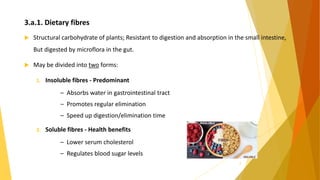 3.a.1. Dietary fibres
 Structural carbohydrate of plants; Resistant to digestion and absorption in the small intestine,
But digested by microflora in the gut.
 May be divided into two forms:
1. Insoluble fibres - Predominant
– Absorbs water in gastrointestinal tract
– Promotes regular elimination
– Speed up digestion/elimination time
2. Soluble fibres - Health benefits
– Lower serum cholesterol
– Regulates blood sugar levels
8
 