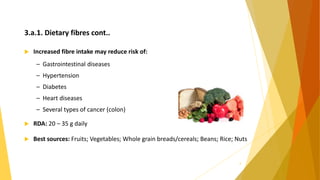 3.a.1. Dietary fibres cont..
 Increased fibre intake may reduce risk of:
– Gastrointestinal diseases
– Hypertension
– Diabetes
– Heart diseases
– Several types of cancer (colon)
 RDA: 20 – 35 g daily
 Best sources: Fruits; Vegetables; Whole grain breads/cereals; Beans; Rice; Nuts
9
 