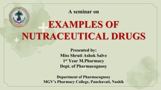 EXAMPLES OF
NUTRACEUTICAL DRUGS
A seminar on
Presented by:
Miss Shruti Ashok Salve
1st Year M.Pharmacy
Dept. of Pharmacognosy
Department of Pharmacognosy
MGV’s Pharmacy College, Panchavati, Nashik
 