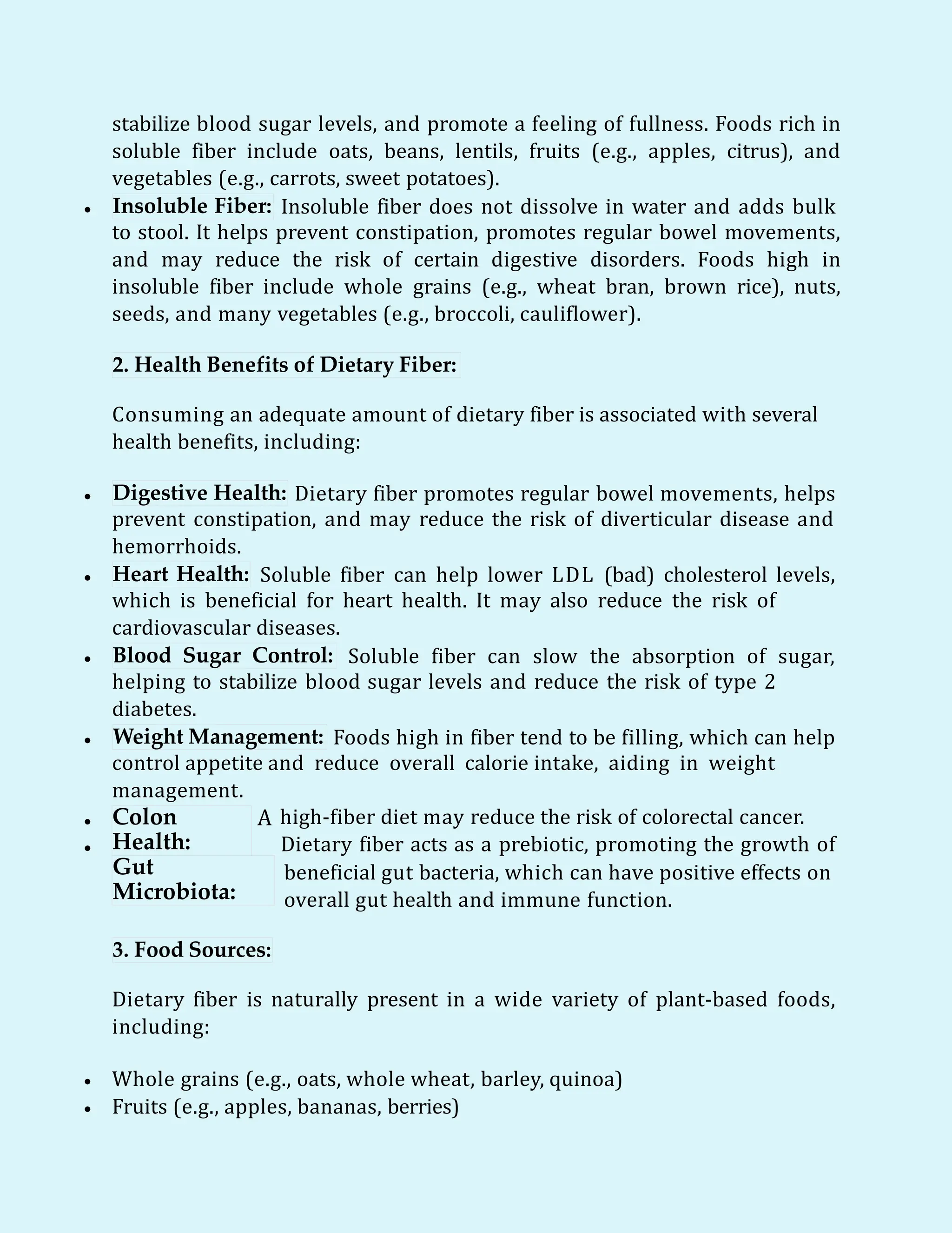 stabilize blood sugar levels, and promote a feeling of fullness. Foods rich in
soluble fiber include oats, beans, lentils, fruits (e.g., apples, citrus), and
vegetables (e.g., carrots, sweet potatoes).
 Insoluble Fiber: Insoluble fiber does not dissolve in water and adds bulk
to stool. It helps prevent constipation, promotes regular bowel movements,
and may reduce the risk of certain digestive disorders. Foods high in
insoluble fiber include whole grains (e.g., wheat bran, brown rice), nuts,
seeds, and many vegetables (e.g., broccoli, cauliflower).
2. Health Benefits of Dietary Fiber:
Consuming an adequate amount of dietary fiber is associated with several
health benefits, including:
 Digestive Health: Dietary fiber promotes regular bowel movements, helps
prevent constipation, and may reduce the risk of diverticular disease and
hemorrhoids.
 Heart Health: Soluble fiber can help lower LDL (bad) cholesterol levels,
which is beneficial for heart health. It may also reduce the risk of
cardiovascular diseases.
 Blood Sugar Control: Soluble fiber can slow the absorption of sugar,
helping to stabilize blood sugar levels and reduce the risk of type 2
diabetes.
 Weight Management: Foods high in fiber tend to be filling, which can help
control appetite and reduce overall calorie intake, aiding in weight
management.


Colon
Health:
A
Gut
Microbiota:
high-fiber diet may reduce the risk of colorectal cancer.
Dietary fiber acts as a prebiotic, promoting the growth of
beneficial gut bacteria, which can have positive effects on
overall gut health and immune function.
3. Food Sources:
Dietary fiber is naturally present in a wide variety of plant-based foods,
including:
 Whole grains (e.g., oats, whole wheat, barley, quinoa)
 Fruits (e.g., apples, bananas, berries)
 