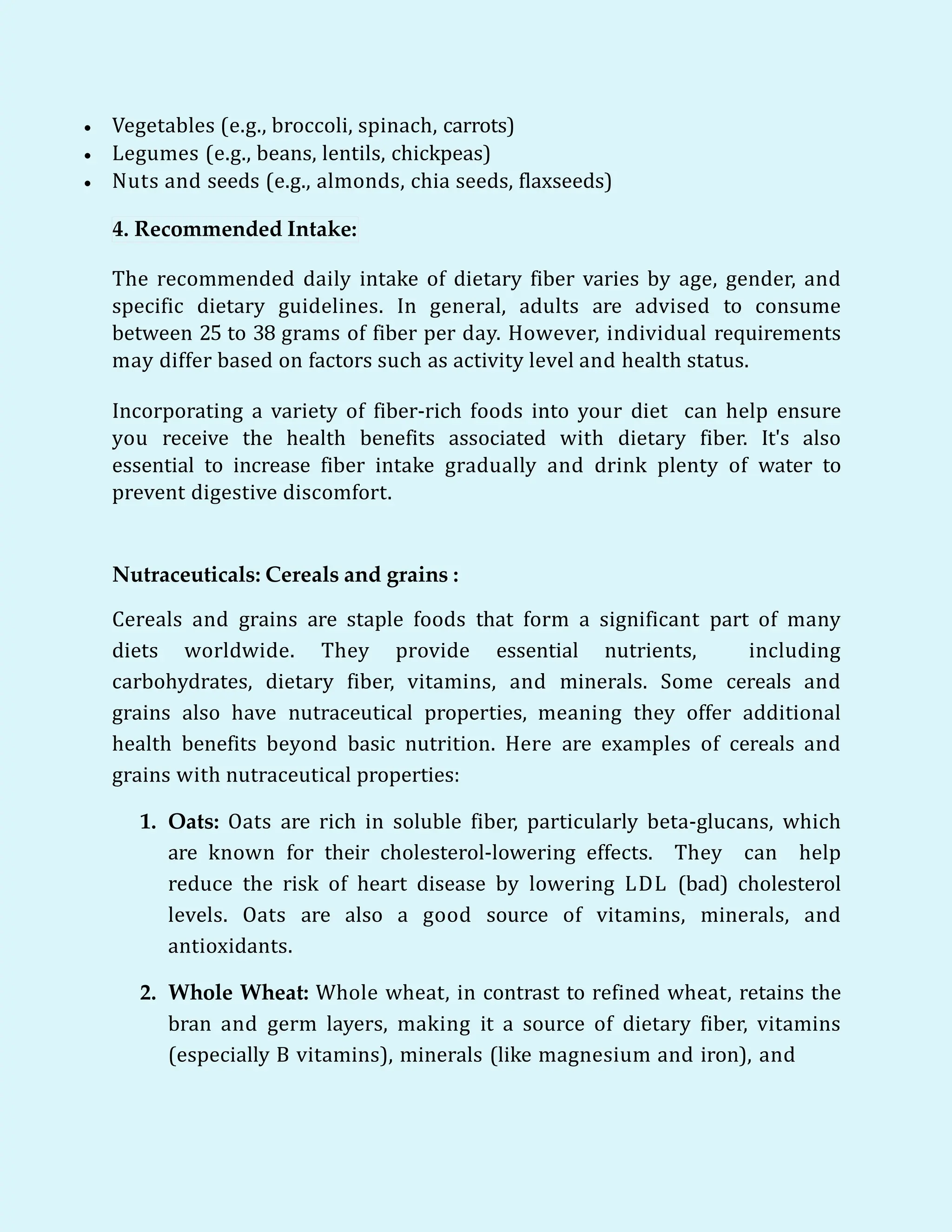  Vegetables (e.g., broccoli, spinach, carrots)
 Legumes (e.g., beans, lentils, chickpeas)
 Nuts and seeds (e.g., almonds, chia seeds, flaxseeds)
4. Recommended Intake:
The recommended daily intake of dietary fiber varies by age, gender, and
specific dietary guidelines. In general, adults are advised to consume
between 25 to 38 grams of fiber per day. However, individual requirements
may differ based on factors such as activity level and health status.
Incorporating a variety of fiber-rich foods into your diet can help ensure
you receive the health benefits associated with dietary fiber. It's also
essential to increase fiber intake gradually and drink plenty of water to
prevent digestive discomfort.
Nutraceuticals: Cereals and grains :
Cereals and grains are staple foods that form a significant part of many
diets worldwide. They provide essential nutrients, including
carbohydrates, dietary fiber, vitamins, and minerals. Some cereals and
grains also have nutraceutical properties, meaning they offer additional
health benefits beyond basic nutrition. Here are examples of cereals and
grains with nutraceutical properties:
1. Oats: Oats are rich in soluble fiber, particularly beta-glucans, which
are known for their cholesterol-lowering effects. They can help
reduce the risk of heart disease by lowering LDL (bad) cholesterol
levels. Oats are also a good source of vitamins, minerals, and
antioxidants.
2. Whole Wheat: Whole wheat, in contrast to refined wheat, retains the
bran and germ layers, making it a source of dietary fiber, vitamins
(especially B vitamins), minerals (like magnesium and iron), and
 