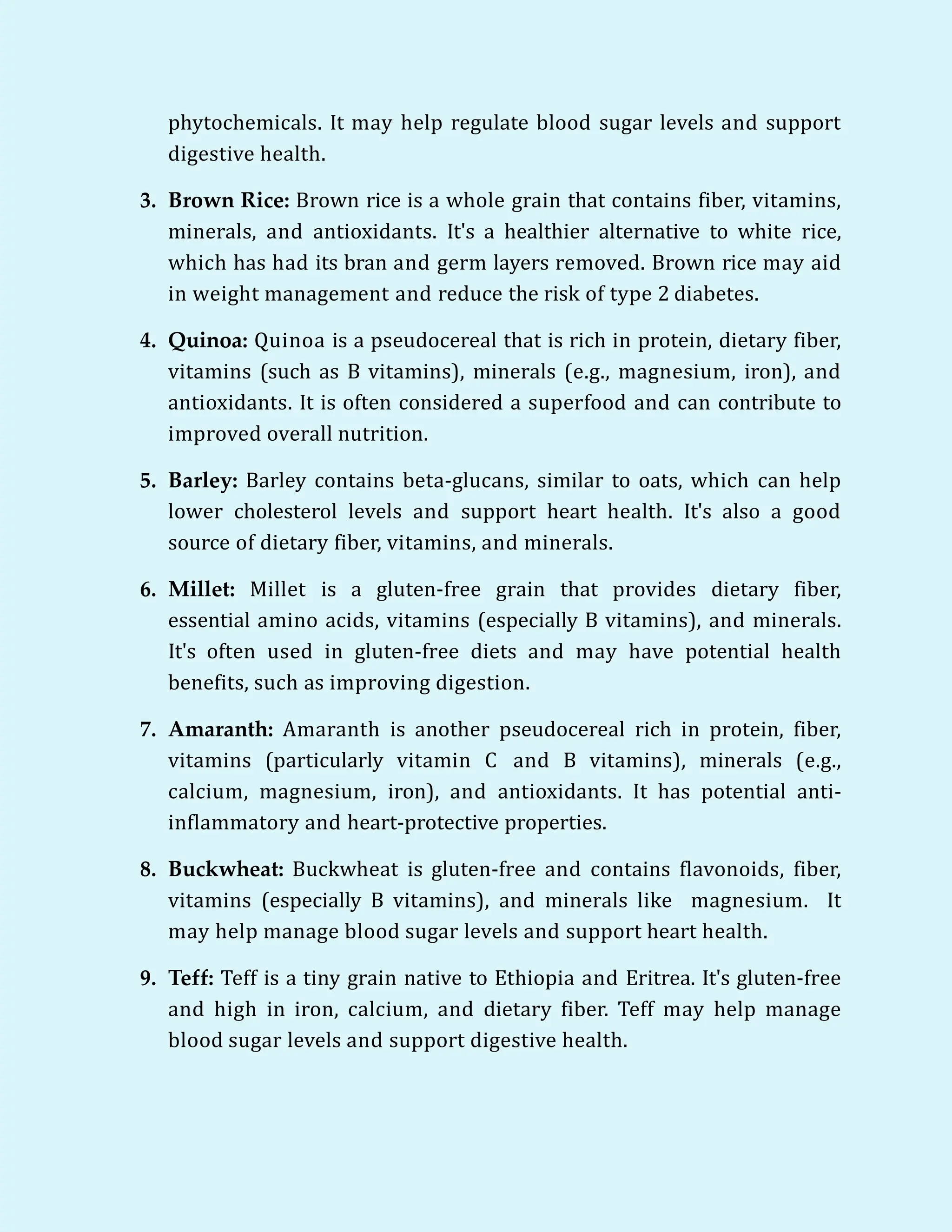 phytochemicals. It may help regulate blood sugar levels and support
digestive health.
3. Brown Rice: Brown rice is a whole grain that contains fiber, vitamins,
minerals, and antioxidants. It's a healthier alternative to white rice,
which has had its bran and germ layers removed. Brown rice may aid
in weight management and reduce the risk of type 2 diabetes.
4. Quinoa: Quinoa is a pseudocereal that is rich in protein, dietary fiber,
vitamins (such as B vitamins), minerals (e.g., magnesium, iron), and
antioxidants. It is often considered a superfood and can contribute to
improved overall nutrition.
5. Barley: Barley contains beta-glucans, similar to oats, which can help
lower cholesterol levels and support heart health. It's also a good
source of dietary fiber, vitamins, and minerals.
6. Millet: Millet is a gluten-free grain that provides dietary fiber,
essential amino acids, vitamins (especially B vitamins), and minerals.
It's often used in gluten-free diets and may have potential health
benefits, such as improving digestion.
7. Amaranth: Amaranth is another pseudocereal rich in protein, fiber,
vitamins (particularly vitamin C and B vitamins), minerals (e.g.,
calcium, magnesium, iron), and antioxidants. It has potential anti-
inflammatory and heart-protective properties.
8. Buckwheat: Buckwheat is gluten-free and contains flavonoids, fiber,
vitamins (especially B vitamins), and minerals like magnesium. It
may help manage blood sugar levels and support heart health.
9. Teff: Teff is a tiny grain native to Ethiopia and Eritrea. It's gluten-free
and high in iron, calcium, and dietary fiber. Teff may help manage
blood sugar levels and support digestive health.
 