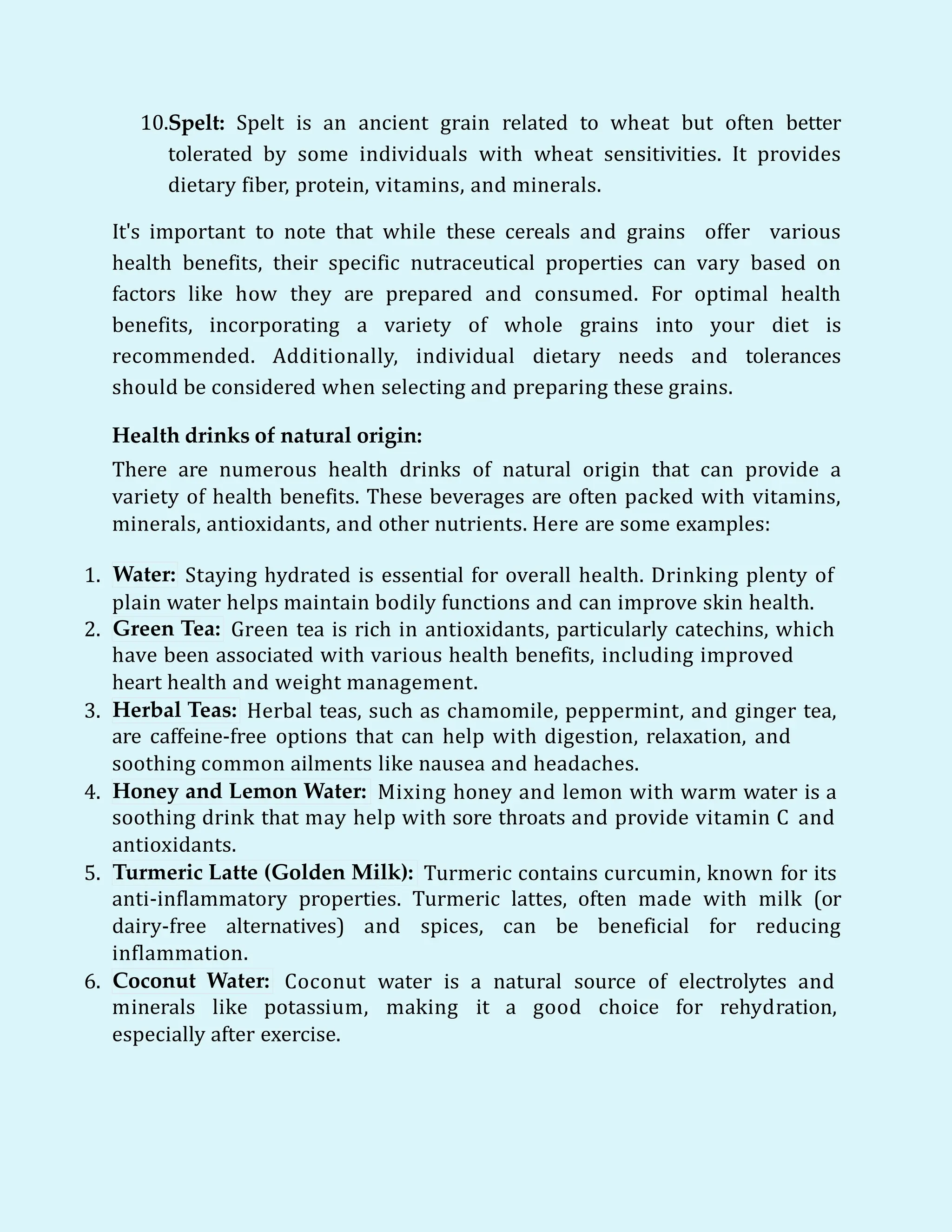 10.Spelt: Spelt is an ancient grain related to wheat but often better
tolerated by some individuals with wheat sensitivities. It provides
dietary fiber, protein, vitamins, and minerals.
It's important to note that while these cereals and grains offer various
health benefits, their specific nutraceutical properties can vary based on
factors like how they are prepared and consumed. For optimal health
benefits, incorporating a variety of whole grains into your diet is
recommended. Additionally, individual dietary needs and tolerances
should be considered when selecting and preparing these grains.
Health drinks of natural origin:
There are numerous health drinks of natural origin that can provide a
variety of health benefits. These beverages are often packed with vitamins,
minerals, antioxidants, and other nutrients. Here are some examples:
1. Water: Staying hydrated is essential for overall health. Drinking plenty of
plain water helps maintain bodily functions and can improve skin health.
2. Green Tea: Green tea is rich in antioxidants, particularly catechins, which
have been associated with various health benefits, including improved
heart health and weight management.
3. Herbal Teas: Herbal teas, such as chamomile, peppermint, and ginger tea,
are caffeine-free options that can help with digestion, relaxation, and
soothing common ailments like nausea and headaches.
4. Honey and Lemon Water: Mixing honey and lemon with warm water is a
soothing drink that may help with sore throats and provide vitamin C and
antioxidants.
5. Turmeric Latte (Golden Milk): Turmeric contains curcumin, known for its
anti-inflammatory properties. Turmeric lattes, often made with milk (or
dairy-free alternatives) and spices, can be beneficial for reducing
inflammation.
6. Coconut Water: Coconut water is a natural source of electrolytes and
minerals like potassium, making it a good choice for rehydration,
especially after exercise.
 