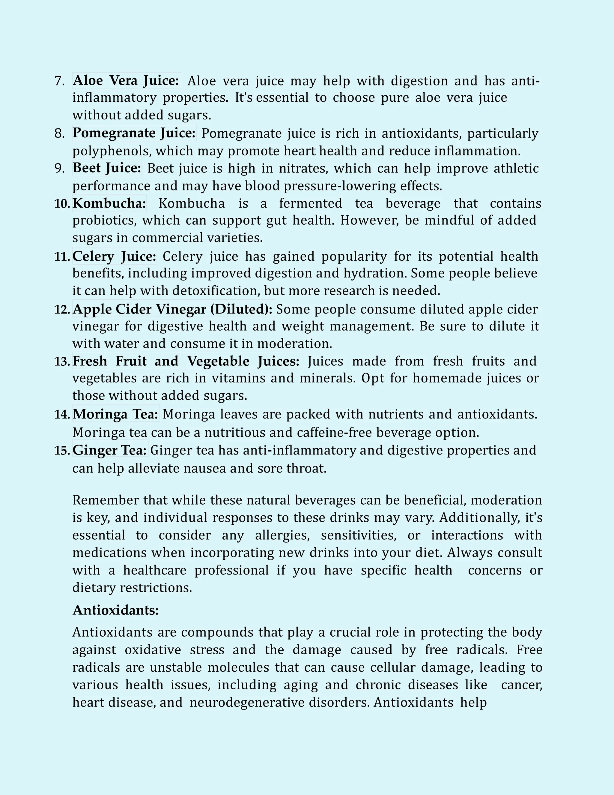 7. Aloe Vera Juice: Aloe vera juice may help with digestion and has anti-
inflammatory properties. It's essential to choose pure aloe vera juice
without added sugars.
8. Pomegranate Juice: Pomegranate juice is rich in antioxidants, particularly
polyphenols, which may promote heart health and reduce inflammation.
9. Beet Juice: Beet juice is high in nitrates, which can help improve athletic
performance and may have blood pressure-lowering effects.
10.Kombucha: Kombucha is a fermented tea beverage that contains
probiotics, which can support gut health. However, be mindful of added
sugars in commercial varieties.
11.Celery Juice: Celery juice has gained popularity for its potential health
benefits, including improved digestion and hydration. Some people believe
it can help with detoxification, but more research is needed.
12.Apple Cider Vinegar (Diluted): Some people consume diluted apple cider
vinegar for digestive health and weight management. Be sure to dilute it
with water and consume it in moderation.
13.Fresh Fruit and Vegetable Juices: Juices made from fresh fruits and
vegetables are rich in vitamins and minerals. Opt for homemade juices or
those without added sugars.
14. Moringa Tea: Moringa leaves are packed with nutrients and antioxidants.
Moringa tea can be a nutritious and caffeine-free beverage option.
15.Ginger Tea: Ginger tea has anti-inflammatory and digestive properties and
can help alleviate nausea and sore throat.
Remember that while these natural beverages can be beneficial, moderation
is key, and individual responses to these drinks may vary. Additionally, it's
essential to consider any allergies, sensitivities, or interactions with
medications when incorporating new drinks into your diet. Always consult
with a healthcare professional if you have specific health concerns or
dietary restrictions.
Antioxidants:
Antioxidants are compounds that play a crucial role in protecting the body
against oxidative stress and the damage caused by free radicals. Free
radicals are unstable molecules that can cause cellular damage, leading to
various health issues, including aging and chronic diseases like cancer,
heart disease, and neurodegenerative disorders. Antioxidants help
 