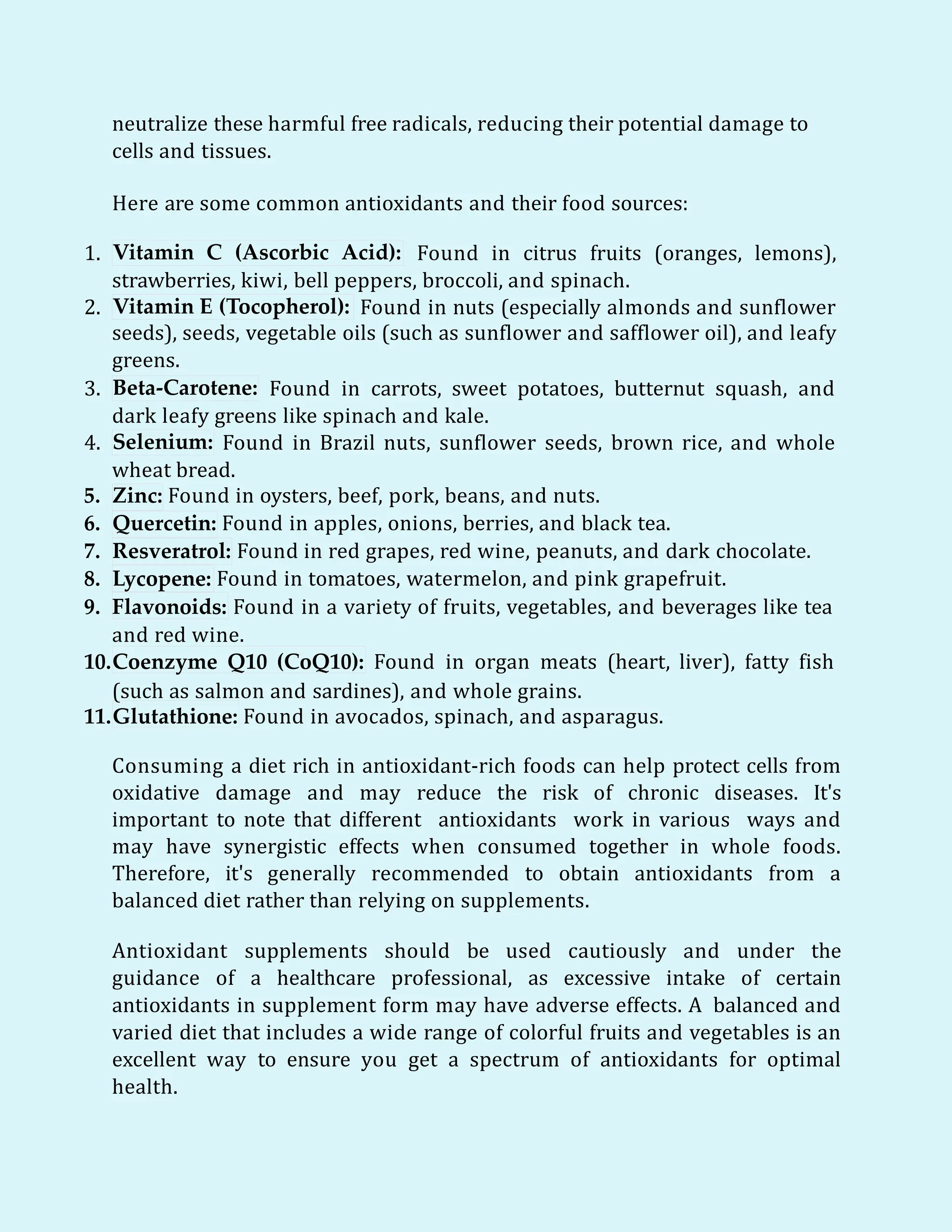 neutralize these harmful free radicals, reducing their potential damage to
cells and tissues.
Here are some common antioxidants and their food sources:
1. Vitamin C (Ascorbic Acid): Found in citrus fruits (oranges, lemons),
strawberries, kiwi, bell peppers, broccoli, and spinach.
2. Vitamin E (Tocopherol): Found in nuts (especially almonds and sunflower
seeds), seeds, vegetable oils (such as sunflower and safflower oil), and leafy
greens.
3. Beta-Carotene: Found in carrots, sweet potatoes, butternut squash, and
dark leafy greens like spinach and kale.
4. Selenium: Found in Brazil nuts, sunflower seeds, brown rice, and whole
wheat bread.
5. Zinc: Found in oysters, beef, pork, beans, and nuts.
6. Quercetin: Found in apples, onions, berries, and black tea.
7. Resveratrol: Found in red grapes, red wine, peanuts, and dark chocolate.
8. Lycopene: Found in tomatoes, watermelon, and pink grapefruit.
9. Flavonoids: Found in a variety of fruits, vegetables, and beverages like tea
and red wine.
10.Coenzyme Q10 (CoQ10): Found in organ meats (heart, liver), fatty fish
(such as salmon and sardines), and whole grains.
11.Glutathione: Found in avocados, spinach, and asparagus.
Consuming a diet rich in antioxidant-rich foods can help protect cells from
oxidative damage and may reduce the risk of chronic diseases. It's
important to note that different antioxidants work in various ways and
may have synergistic effects when consumed together in whole foods.
Therefore, it's generally recommended to obtain antioxidants from a
balanced diet rather than relying on supplements.
Antioxidant supplements should be used cautiously and under the
guidance of a healthcare professional, as excessive intake of certain
antioxidants in supplement form may have adverse effects. A balanced and
varied diet that includes a wide range of colorful fruits and vegetables is an
excellent way to ensure you get a spectrum of antioxidants for optimal
health.
 