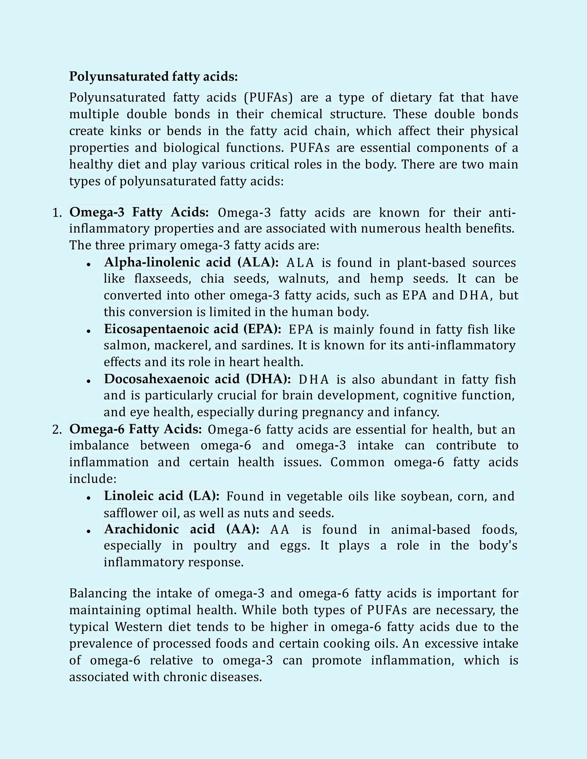 Polyunsaturated fatty acids:
Polyunsaturated fatty acids (PUFAs) are a type of dietary fat that have
multiple double bonds in their chemical structure. These double bonds
create kinks or bends in the fatty acid chain, which affect their physical
properties and biological functions. PUFAs are essential components of a
healthy diet and play various critical roles in the body. There are two main
types of polyunsaturated fatty acids:
1. Omega-3 Fatty Acids: Omega-3 fatty acids are known for their anti-
inflammatory properties and are associated with numerous health benefits.
The three primary omega-3 fatty acids are:
 Alpha-linolenic acid (ALA): ALA is found in plant-based sources
like flaxseeds, chia seeds, walnuts, and hemp seeds. It can be
converted into other omega-3 fatty acids, such as EPA and DHA, but
this conversion is limited in the human body.
 Eicosapentaenoic acid (EPA): EPA is mainly found in fatty fish like
salmon, mackerel, and sardines. It is known for its anti-inflammatory
effects and its role in heart health.
 Docosahexaenoic acid (DHA): DHA is also abundant in fatty fish
and is particularly crucial for brain development, cognitive function,
and eye health, especially during pregnancy and infancy.
2. Omega-6 Fatty Acids: Omega-6 fatty acids are essential for health, but an
imbalance between omega-6 and omega-3 intake can contribute to
inflammation and certain health issues. Common omega-6 fatty acids
include:
 Linoleic acid (LA): Found in vegetable oils like soybean, corn, and
safflower oil, as well as nuts and seeds.
 Arachidonic acid (AA): A A is found in animal-based foods,
especially in poultry and eggs. It plays a role in the body's
inflammatory response.
Balancing the intake of omega-3 and omega-6 fatty acids is important for
maintaining optimal health. While both types of PUFAs are necessary, the
typical Western diet tends to be higher in omega-6 fatty acids due to the
prevalence of processed foods and certain cooking oils. An excessive intake
of omega-6 relative to omega-3 can promote inflammation, which is
associated with chronic diseases.
 