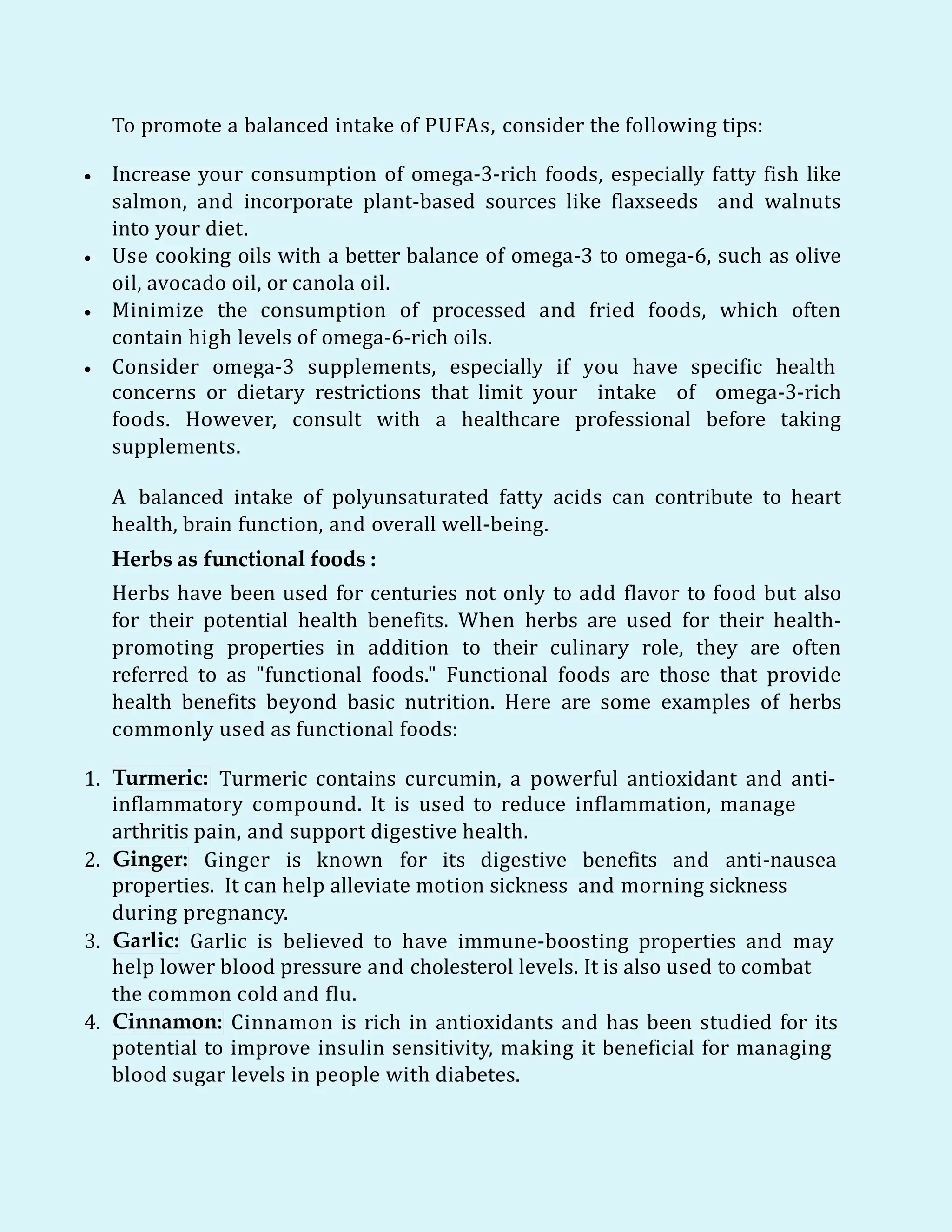 To promote a balanced intake of PUFAs, consider the following tips:
 Increase your consumption of omega-3-rich foods, especially fatty fish like
salmon, and incorporate plant-based sources like flaxseeds and walnuts
into your diet.
 Use cooking oils with a better balance of omega-3 to omega-6, such as olive
oil, avocado oil, or canola oil.
 Minimize the consumption of processed and fried foods, which often
contain high levels of omega-6-rich oils.
 Consider omega-3 supplements, especially if you have specific health
concerns or dietary restrictions that limit your intake of omega-3-rich
foods. However, consult with a healthcare professional before taking
supplements.
A balanced intake of polyunsaturated fatty acids can contribute to heart
health, brain function, and overall well-being.
Herbs as functional foods :
Herbs have been used for centuries not only to add flavor to food but also
for their potential health benefits. When herbs are used for their health-
promoting properties in addition to their culinary role, they are often
referred to as "functional foods." Functional foods are those that provide
health benefits beyond basic nutrition. Here are some examples of herbs
commonly used as functional foods:
1. Turmeric: Turmeric contains curcumin, a powerful antioxidant and anti-
inflammatory compound. It is used to reduce inflammation, manage
arthritis pain, and support digestive health.
2. Ginger: Ginger is known for its digestive benefits and anti-nausea
properties. It can help alleviate motion sickness and morning sickness
during pregnancy.
3. Garlic: Garlic is believed to have immune-boosting properties and may
help lower blood pressure and cholesterol levels. It is also used to combat
the common cold and flu.
4. Cinnamon: Cinnamon is rich in antioxidants and has been studied for its
potential to improve insulin sensitivity, making it beneficial for managing
blood sugar levels in people with diabetes.
 