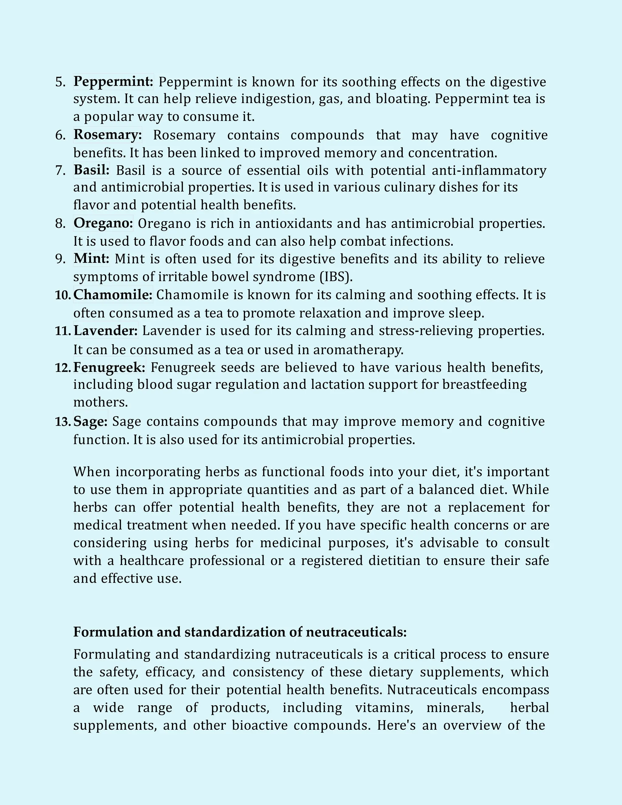 5. Peppermint: Peppermint is known for its soothing effects on the digestive
system. It can help relieve indigestion, gas, and bloating. Peppermint tea is
a popular way to consume it.
6. Rosemary: Rosemary contains compounds that may have cognitive
benefits. It has been linked to improved memory and concentration.
7. Basil: Basil is a source of essential oils with potential anti-inflammatory
and antimicrobial properties. It is used in various culinary dishes for its
flavor and potential health benefits.
8. Oregano: Oregano is rich in antioxidants and has antimicrobial properties.
It is used to flavor foods and can also help combat infections.
Mint:
9. Mint is often used for its digestive benefits and its ability to relieve
symptoms of irritable bowel syndrome (IBS).
10.Chamomile: Chamomile is known for its calming and soothing effects. It is
often consumed as a tea to promote relaxation and improve sleep.
11. Lavender: Lavender is used for its calming and stress-relieving properties.
It can be consumed as a tea or used in aromatherapy.
12.Fenugreek: Fenugreek seeds are believed to have various health benefits,
including blood sugar regulation and lactation support for breastfeeding
mothers.
13.Sage: Sage contains compounds that may improve memory and cognitive
function. It is also used for its antimicrobial properties.
When incorporating herbs as functional foods into your diet, it's important
to use them in appropriate quantities and as part of a balanced diet. While
herbs can offer potential health benefits, they are not a replacement for
medical treatment when needed. If you have specific health concerns or are
considering using herbs for medicinal purposes, it's advisable to consult
with a healthcare professional or a registered dietitian to ensure their safe
and effective use.
Formulation and standardization of neutraceuticals:
Formulating and standardizing nutraceuticals is a critical process to ensure
the safety, efficacy, and consistency of these dietary supplements, which
are often used for their potential health benefits. Nutraceuticals encompass
a wide range of products, including vitamins, minerals, herbal
supplements, and other bioactive compounds. Here's an overview of the
 
