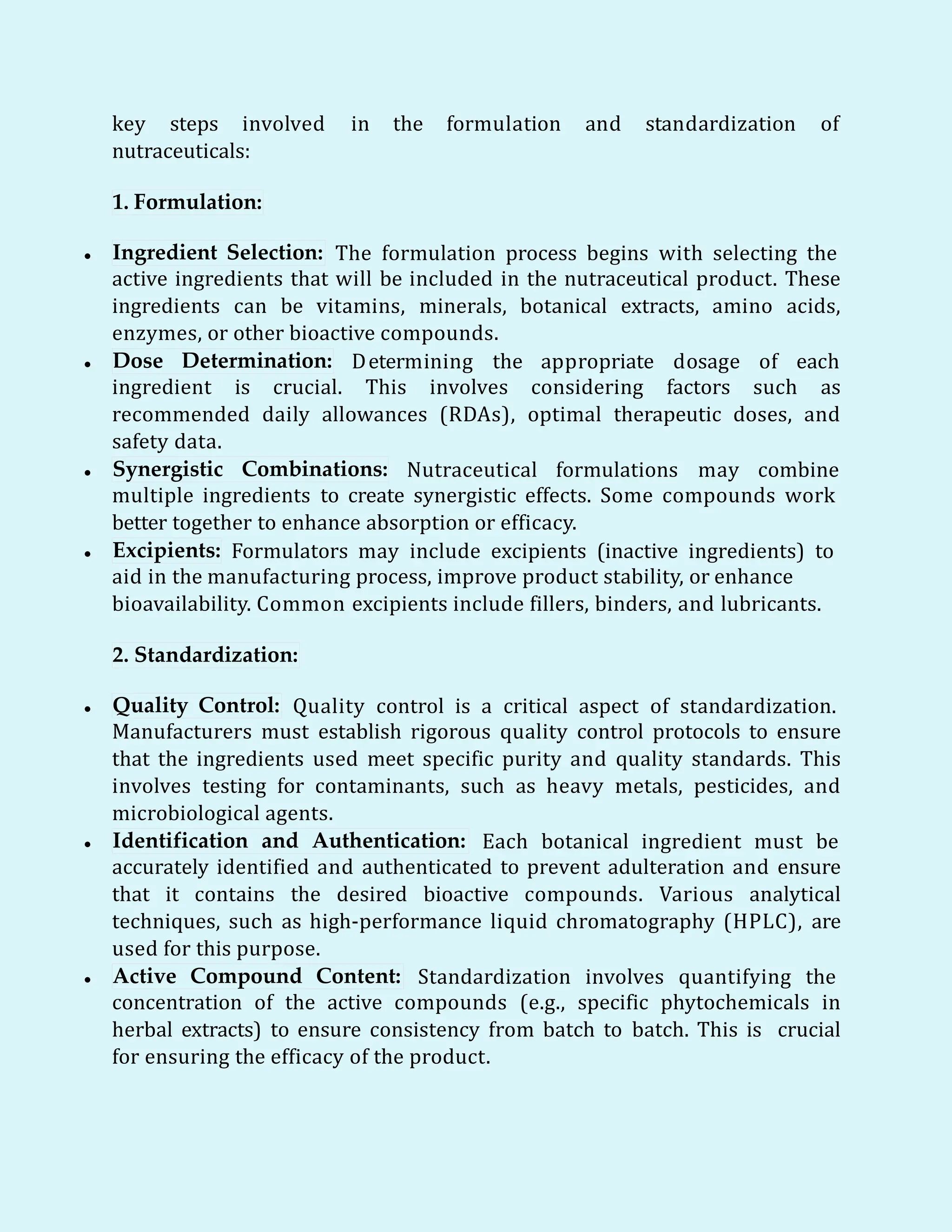 key steps involved in the formulation and standardization of
nutraceuticals:
1. Formulation:
 Ingredient Selection: The formulation process begins with selecting the
active ingredients that will be included in the nutraceutical product. These
ingredients can be vitamins, minerals, botanical extracts, amino acids,
enzymes, or other bioactive compounds.
 Dose Determination: Determining the appropriate dosage of each
ingredient is crucial. This involves considering factors such as
recommended daily allowances (RDAs), optimal therapeutic doses, and
safety data.
 Synergistic Combinations: Nutraceutical formulations may combine
multiple ingredients to create synergistic effects. Some compounds work
better together to enhance absorption or efficacy.
 Excipients: Formulators may include excipients (inactive ingredients) to
aid in the manufacturing process, improve product stability, or enhance
bioavailability. Common excipients include fillers, binders, and lubricants.
2. Standardization:
 Quality Control: Quality control is a critical aspect of standardization.
Manufacturers must establish rigorous quality control protocols to ensure
that the ingredients used meet specific purity and quality standards. This
involves testing for contaminants, such as heavy metals, pesticides, and
microbiological agents.
 Identification and Authentication: Each botanical ingredient must be
accurately identified and authenticated to prevent adulteration and ensure
that it contains the desired bioactive compounds. Various analytical
techniques, such as high-performance liquid chromatography (HPLC), are
used for this purpose.
 Active Compound Content: Standardization involves quantifying the
concentration of the active compounds (e.g., specific phytochemicals in
herbal extracts) to ensure consistency from batch to batch. This is crucial
for ensuring the efficacy of the product.
 