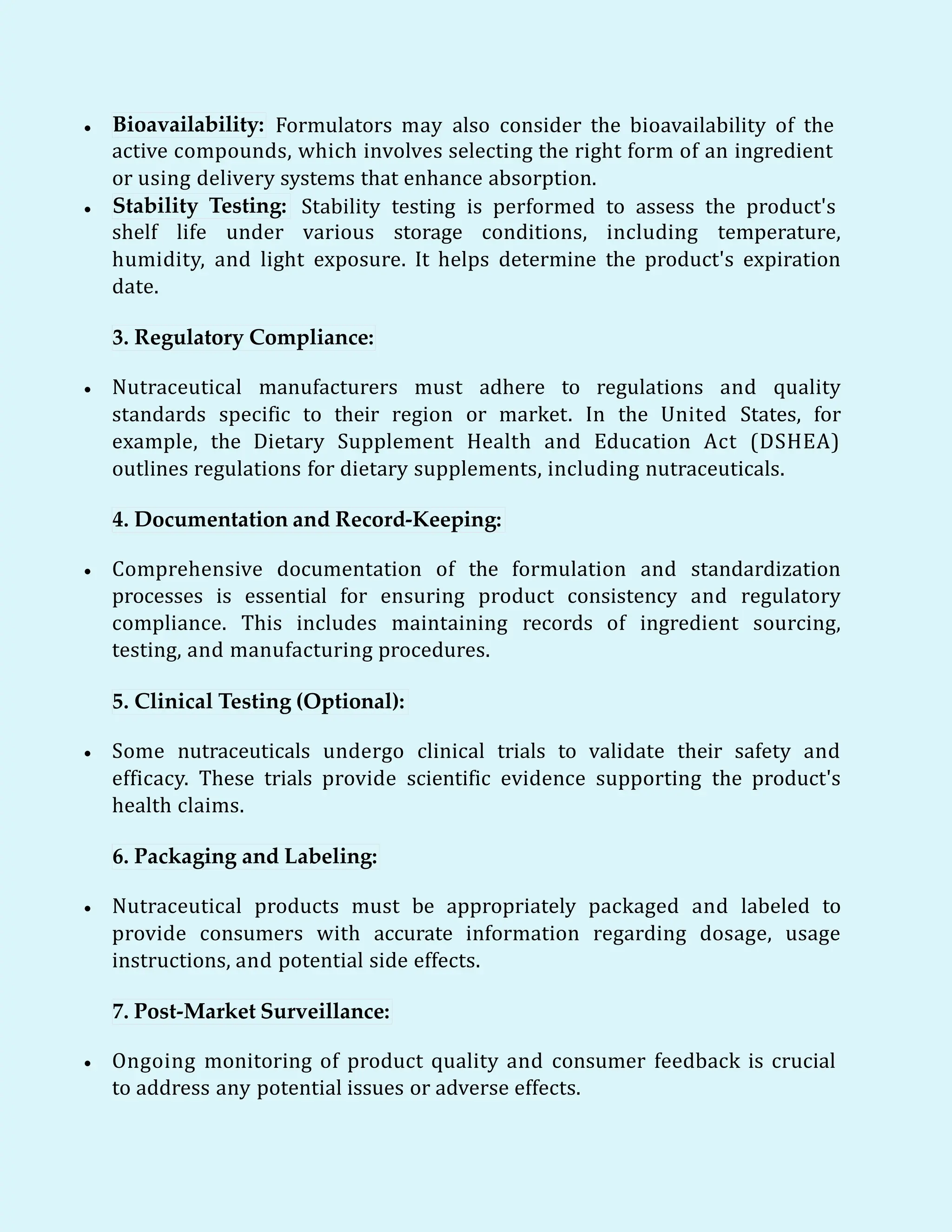  Bioavailability: Formulators may also consider the bioavailability of the
active compounds, which involves selecting the right form of an ingredient
or using delivery systems that enhance absorption.
 Stability Testing: Stability testing is performed to assess the product's
shelf life under various storage conditions, including temperature,
humidity, and light exposure. It helps determine the product's expiration
date.
3. Regulatory Compliance:
 Nutraceutical manufacturers must adhere to regulations and quality
standards specific to their region or market. In the United States, for
example, the Dietary Supplement Health and Education Act (DSHEA)
outlines regulations for dietary supplements, including nutraceuticals.
4. Documentation and Record-Keeping:
 Comprehensive documentation of the formulation and standardization
processes is essential for ensuring product consistency and regulatory
compliance. This includes maintaining records of ingredient sourcing,
testing, and manufacturing procedures.
5. Clinical Testing (Optional):
 Some nutraceuticals undergo clinical trials to validate their safety and
efficacy. These trials provide scientific evidence supporting the product's
health claims.
6. Packaging and Labeling:
 Nutraceutical products must be appropriately packaged and labeled to
provide consumers with accurate information regarding dosage, usage
instructions, and potential side effects.
7. Post-Market Surveillance:
 Ongoing monitoring of product quality and consumer feedback is crucial
to address any potential issues or adverse effects.
 