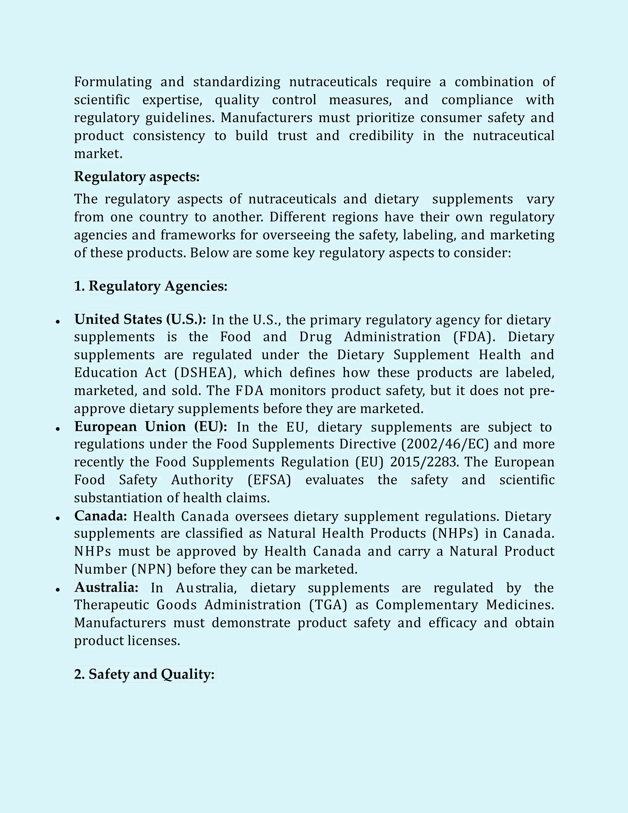 Formulating and standardizing nutraceuticals require a combination of
scientific expertise, quality control measures, and compliance with
regulatory guidelines. Manufacturers must prioritize consumer safety and
product consistency to build trust and credibility in the nutraceutical
market.
Regulatory aspects:
The regulatory aspects of nutraceuticals and dietary supplements vary
from one country to another. Different regions have their own regulatory
agencies and frameworks for overseeing the safety, labeling, and marketing
of these products. Below are some key regulatory aspects to consider:
1. Regulatory Agencies:
 United States (U.S.): In the U.S., the primary regulatory agency for dietary
supplements is the Food and Drug Administration (FDA). Dietary
supplements are regulated under the Dietary Supplement Health and
Education Act (DSHEA), which defines how these products are labeled,
marketed, and sold. The FDA monitors product safety, but it does not pre-
approve dietary supplements before they are marketed.
 European Union (EU): In the EU, dietary supplements are subject to
regulations under the Food Supplements Directive (2002/46/EC) and more
recently the Food Supplements Regulation (EU) 2015/2283. The European
Food Safety Authority (EFSA) evaluates the safety and scientific
substantiation of health claims.
 Canada: Health Canada oversees dietary supplement regulations. Dietary
supplements are classified as Natural Health Products (NHPs) in Canada.
NHPs must be approved by Health Canada and carry a Natural Product
Number (NPN) before they can be marketed.
 Australia: In Australia, dietary supplements are regulated by the
Therapeutic Goods Administration (TGA) as Complementary Medicines.
Manufacturers must demonstrate product safety and efficacy and obtain
product licenses.
2. Safety and Quality:
 