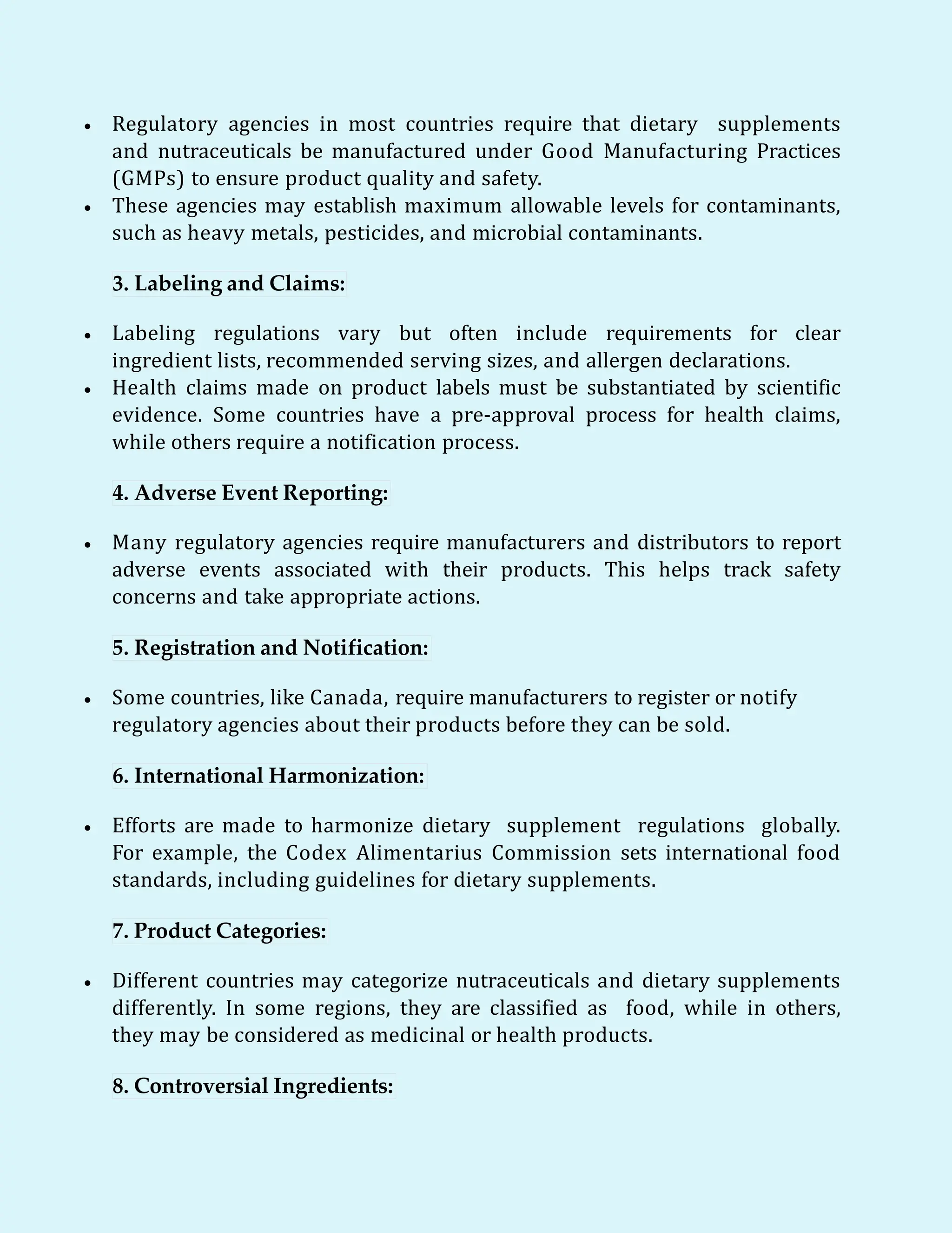  Regulatory agencies in most countries require that dietary supplements
and nutraceuticals be manufactured under Good Manufacturing Practices
(GMPs) to ensure product quality and safety.
 These agencies may establish maximum allowable levels for contaminants,
such as heavy metals, pesticides, and microbial contaminants.
3. Labeling and Claims:
 Labeling regulations vary but often include requirements for clear
ingredient lists, recommended serving sizes, and allergen declarations.
 Health claims made on product labels must be substantiated by scientific
evidence. Some countries have a pre-approval process for health claims,
while others require a notification process.
4. Adverse Event Reporting:
 Many regulatory agencies require manufacturers and distributors to report
adverse events associated with their products. This helps track safety
concerns and take appropriate actions.
5. Registration and Notification:
 Some countries, like Canada, require manufacturers to register or notify
regulatory agencies about their products before they can be sold.
6. International Harmonization:
 Efforts are made to harmonize dietary supplement regulations globally.
For example, the Codex Alimentarius Commission sets international food
standards, including guidelines for dietary supplements.
7. Product Categories:
 Different countries may categorize nutraceuticals and dietary supplements
differently. In some regions, they are classified as food, while in others,
they may be considered as medicinal or health products.
8. Controversial Ingredients:
 