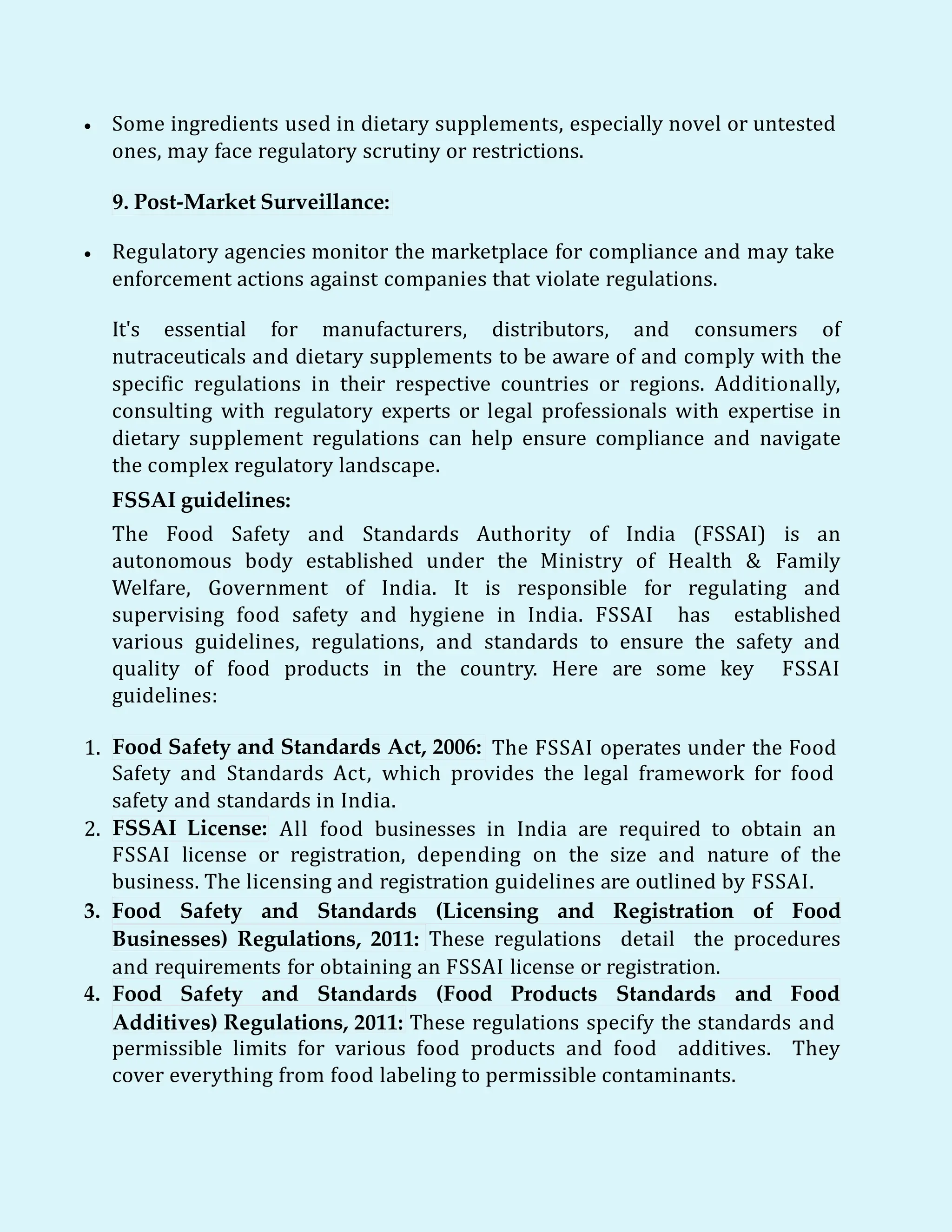  Some ingredients used in dietary supplements, especially novel or untested
ones, may face regulatory scrutiny or restrictions.
9. Post-Market Surveillance:
 Regulatory agencies monitor the marketplace for compliance and may take
enforcement actions against companies that violate regulations.
It's essential for manufacturers, distributors, and consumers of
nutraceuticals and dietary supplements to be aware of and comply with the
specific regulations in their respective countries or regions. Additionally,
consulting with regulatory experts or legal professionals with expertise in
dietary supplement regulations can help ensure compliance and navigate
the complex regulatory landscape.
FSSAI guidelines:
The Food Safety and Standards Authority of India (FSSAI) is an
autonomous body established under the Ministry of Health & Family
Welfare, Government of India. It is responsible for regulating and
supervising food safety and hygiene in India. FSSAI has established
various guidelines, regulations, and standards to ensure the safety and
quality of food products in the country. Here are some key FSSAI
guidelines:
1. Food Safety and Standards Act, 2006: The FSSAI operates under the Food
Safety and Standards Act, which provides the legal framework for food
safety and standards in India.
2. FSSAI License: All food businesses in India are required to obtain an
FSSAI license or registration, depending on the size and nature of the
business. The licensing and registration guidelines are outlined by FSSAI.
3. Food Safety and Standards (Licensing and Registration of Food
Businesses) Regulations, 2011: These regulations detail the procedures
and requirements for obtaining an FSSAI license or registration.
4. Food Safety and Standards (Food Products Standards and Food
Additives) Regulations, 2011: These regulations specify the standards and
permissible limits for various food products and food additives. They
cover everything from food labeling to permissible contaminants.
 