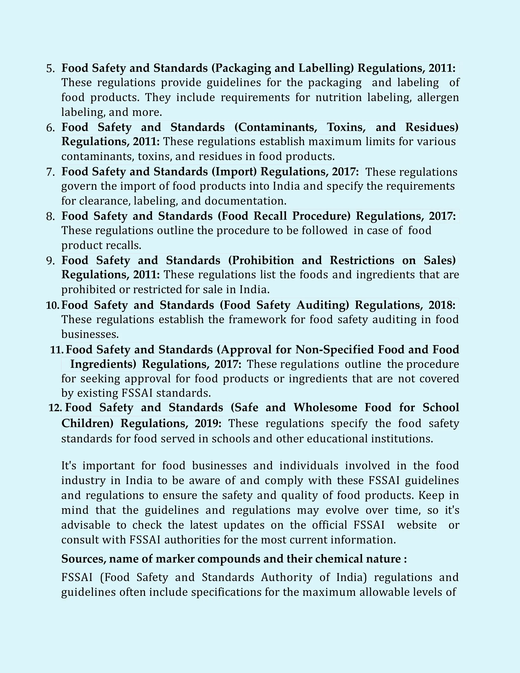 5. Food Safety and Standards (Packaging and Labelling) Regulations, 2011:
These regulations provide guidelines for the packaging and labeling of
food products. They include requirements for nutrition labeling, allergen
labeling, and more.
6. Food Safety and Standards (Contaminants, Toxins, and Residues)
Regulations, 2011: These regulations establish maximum limits for various
contaminants, toxins, and residues in food products.
7. Food Safety and Standards (Import) Regulations, 2017: These regulations
govern the import of food products into India and specify the requirements
for clearance, labeling, and documentation.
8. Food Safety and Standards (Food Recall Procedure) Regulations, 2017:
These regulations outline the procedure to be followed in case of food
product recalls.
9. Food Safety and Standards (Prohibition and Restrictions on Sales)
Regulations, 2011: These regulations list the foods and ingredients that are
prohibited or restricted for sale in India.
10.Food Safety and Standards (Food Safety Auditing) Regulations, 2018:
These regulations establish the framework for food safety auditing in food
businesses.
11. Food Safety and Standards (Approval for Non-Specified Food and Food
Ingredients) Regulations, 2017: These regulations outline the procedure
for seeking approval for food products or ingredients that are not covered
by existing FSSAI standards.
12. Food Safety and Standards (Safe and Wholesome Food for School
Children) Regulations, 2019: These regulations specify the food safety
standards for food served in schools and other educational institutions.
It's important for food businesses and individuals involved in the food
industry in India to be aware of and comply with these FSSAI guidelines
and regulations to ensure the safety and quality of food products. Keep in
mind that the guidelines and regulations may evolve over time, so it's
advisable to check the latest updates on the official FSSAI website or
consult with FSSAI authorities for the most current information.
Sources, name of marker compounds and their chemical nature :
FSSAI (Food Safety and Standards Authority of India) regulations and
guidelines often include specifications for the maximum allowable levels of
 