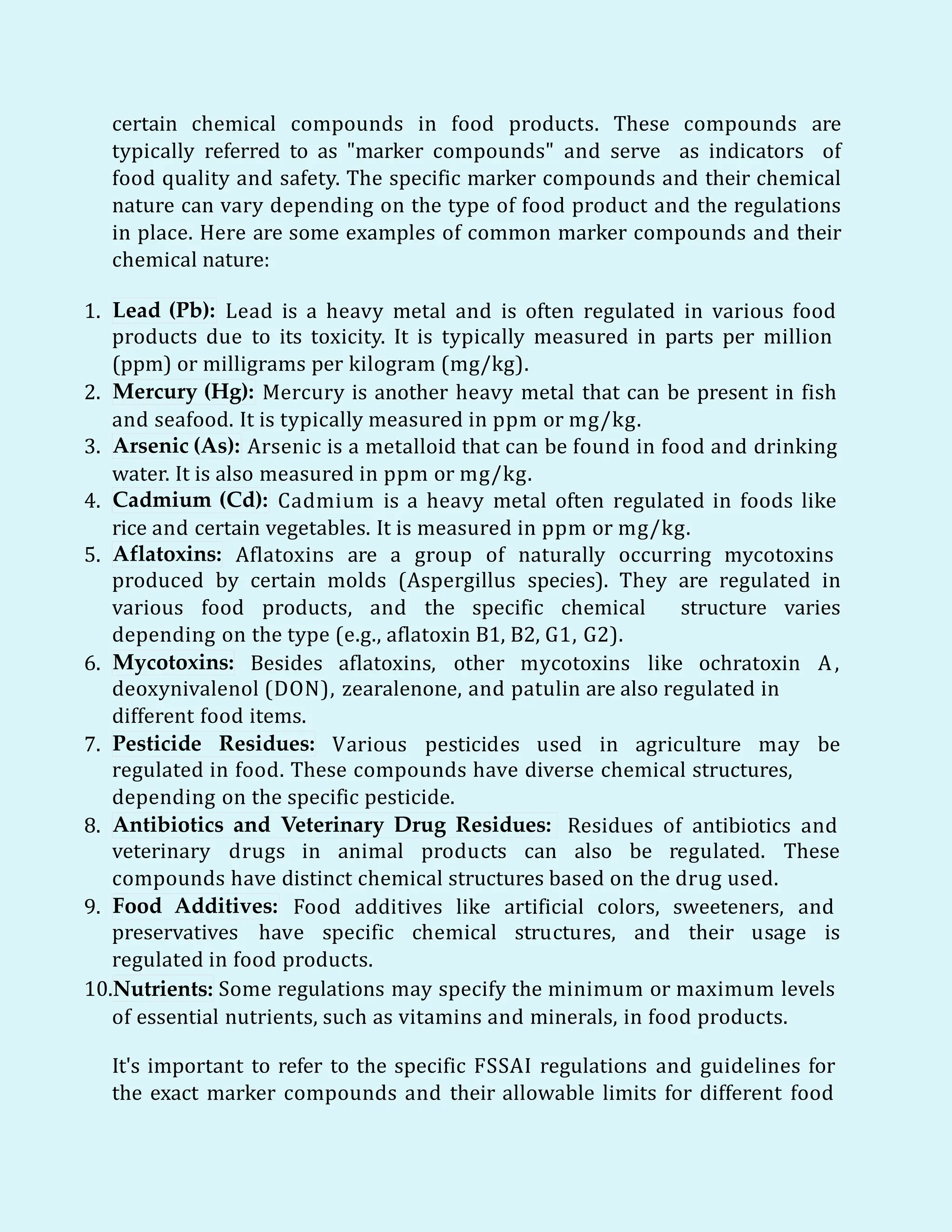 certain chemical compounds in food products. These compounds are
typically referred to as "marker compounds" and serve as indicators of
food quality and safety. The specific marker compounds and their chemical
nature can vary depending on the type of food product and the regulations
in place. Here are some examples of common marker compounds and their
chemical nature:
1. Lead (Pb): Lead is a heavy metal and is often regulated in various food
products due to its toxicity. It is typically measured in parts per million
(ppm) or milligrams per kilogram (mg/kg).
2. Mercury (Hg): Mercury is another heavy metal that can be present in fish
and seafood. It is typically measured in ppm or mg/kg.
3. Arsenic (As): Arsenic is a metalloid that can be found in food and drinking
water. It is also measured in ppm or mg/kg.
4. Cadmium (Cd): Cadmium is a heavy metal often regulated in foods like
rice and certain vegetables. It is measured in ppm or mg/kg.
5. Aflatoxins: Aflatoxins are a group of naturally occurring mycotoxins
produced by certain molds (Aspergillus species). They are regulated in
various food products, and the specific chemical structure varies
depending on the type (e.g., aflatoxin B1, B2, G1, G2).
6. Mycotoxins: Besides aflatoxins, other mycotoxins like ochratoxin A,
deoxynivalenol (DON), zearalenone, and patulin are also regulated in
different food items.
7. Pesticide Residues: Various pesticides used in agriculture may be
regulated in food. These compounds have diverse chemical structures,
depending on the specific pesticide.
8. Antibiotics and Veterinary Drug Residues: Residues of antibiotics and
veterinary drugs in animal products can also be regulated. These
compounds have distinct chemical structures based on the drug used.
9. Food Additives: Food additives like artificial colors, sweeteners, and
preservatives have specific chemical structures, and their usage is
regulated in food products.
10.Nutrients: Some regulations may specify the minimum or maximum levels
of essential nutrients, such as vitamins and minerals, in food products.
It's important to refer to the specific FSSAI regulations and guidelines for
the exact marker compounds and their allowable limits for different food
 