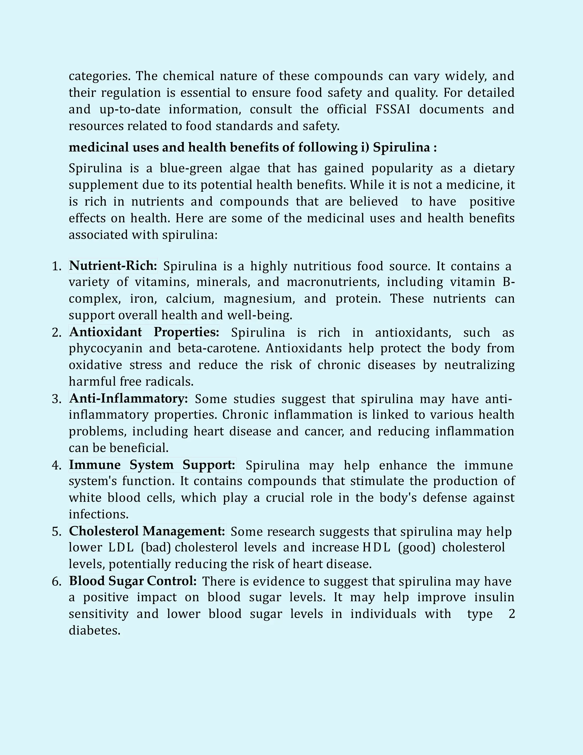 categories. The chemical nature of these compounds can vary widely, and
their regulation is essential to ensure food safety and quality. For detailed
and up-to-date information, consult the official FSSAI documents and
resources related to food standards and safety.
medicinal uses and health benefits of following i) Spirulina :
Spirulina is a blue-green algae that has gained popularity as a dietary
supplement due to its potential health benefits. While it is not a medicine, it
is rich in nutrients and compounds that are believed to have positive
effects on health. Here are some of the medicinal uses and health benefits
associated with spirulina:
1. Nutrient-Rich: Spirulina is a highly nutritious food source. It contains a
variety of vitamins, minerals, and macronutrients, including vitamin B-
complex, iron, calcium, magnesium, and protein. These nutrients can
support overall health and well-being.
2. Antioxidant Properties: Spirulina is rich in antioxidants, such as
phycocyanin and beta-carotene. Antioxidants help protect the body from
oxidative stress and reduce the risk of chronic diseases by neutralizing
harmful free radicals.
3. Anti-Inflammatory: Some studies suggest that spirulina may have anti-
inflammatory properties. Chronic inflammation is linked to various health
problems, including heart disease and cancer, and reducing inflammation
can be beneficial.
4. Immune System Support: Spirulina may help enhance the immune
system's function. It contains compounds that stimulate the production of
white blood cells, which play a crucial role in the body's defense against
infections.
5. Cholesterol Management: Some research suggests that spirulina may help
lower LDL (bad) cholesterol levels and increase HDL (good) cholesterol
levels, potentially reducing the risk of heart disease.
6. Blood Sugar Control: There is evidence to suggest that spirulina may have
a positive impact on blood sugar levels. It may help improve insulin
sensitivity and lower blood sugar levels in individuals with type 2
diabetes.
 