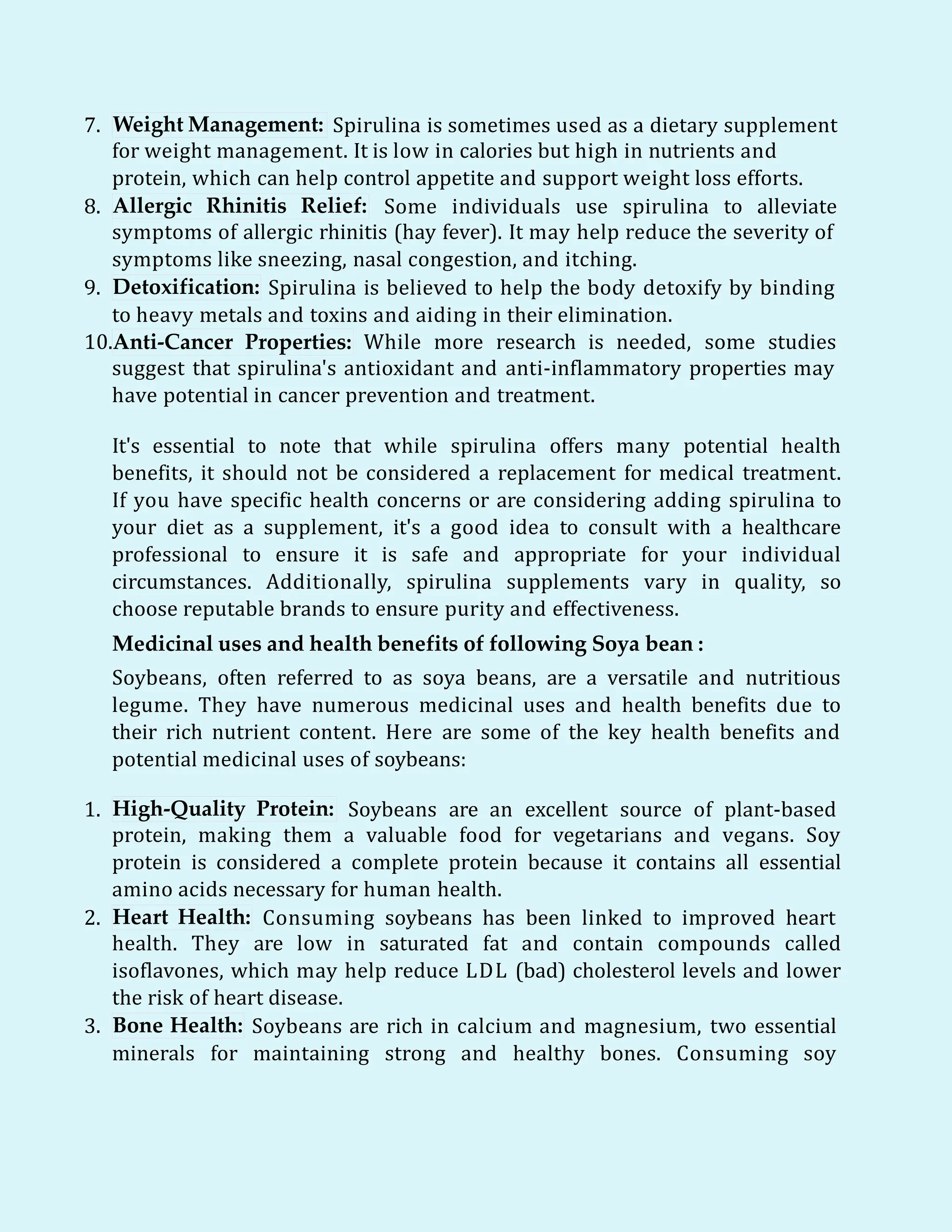 7. Weight Management: Spirulina is sometimes used as a dietary supplement
for weight management. It is low in calories but high in nutrients and
protein, which can help control appetite and support weight loss efforts.
8. Allergic Rhinitis Relief: Some individuals use spirulina to alleviate
symptoms of allergic rhinitis (hay fever). It may help reduce the severity of
symptoms like sneezing, nasal congestion, and itching.
Detoxification:
9. Spirulina is believed to help the body detoxify by binding
to heavy metals and toxins and aiding in their elimination.
10.Anti-Cancer Properties: While more research is needed, some studies
suggest that spirulina's antioxidant and anti-inflammatory properties may
have potential in cancer prevention and treatment.
It's essential to note that while spirulina offers many potential health
benefits, it should not be considered a replacement for medical treatment.
If you have specific health concerns or are considering adding spirulina to
your diet as a supplement, it's a good idea to consult with a healthcare
professional to ensure it is safe and appropriate for your individual
circumstances. Additionally, spirulina supplements vary in quality, so
choose reputable brands to ensure purity and effectiveness.
Medicinal uses and health benefits of following Soya bean :
Soybeans, often referred to as soya beans, are a versatile and nutritious
legume. They have numerous medicinal uses and health benefits due to
their rich nutrient content. Here are some of the key health benefits and
potential medicinal uses of soybeans:
1. High-Quality Protein: Soybeans are an excellent source of plant-based
protein, making them a valuable food for vegetarians and vegans. Soy
protein is considered a complete protein because it contains all essential
amino acids necessary for human health.
2. Heart Health: Consuming soybeans has been linked to improved heart
health. They are low in saturated fat and contain compounds called
isoflavones, which may help reduce LDL (bad) cholesterol levels and lower
the risk of heart disease.
3. Bone Health: Soybeans are rich in calcium and magnesium, two essential
minerals for maintaining strong and healthy bones. Consuming soy
 