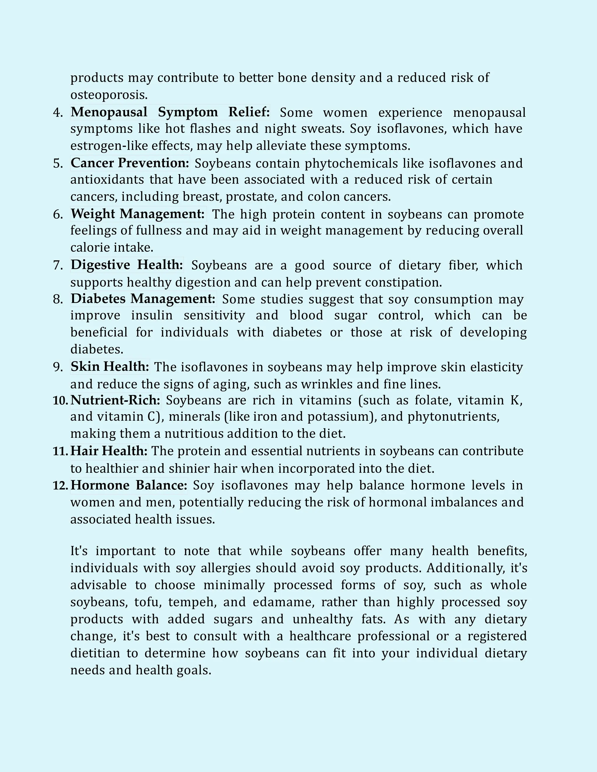 products may contribute to better bone density and a reduced risk of
osteoporosis.
4. Menopausal Symptom Relief: Some women experience menopausal
symptoms like hot flashes and night sweats. Soy isoflavones, which have
estrogen-like effects, may help alleviate these symptoms.
5. Cancer Prevention: Soybeans contain phytochemicals like isoflavones and
antioxidants that have been associated with a reduced risk of certain
cancers, including breast, prostate, and colon cancers.
6. Weight Management: The high protein content in soybeans can promote
feelings of fullness and may aid in weight management by reducing overall
calorie intake.
7. Digestive Health: Soybeans are a good source of dietary fiber, which
supports healthy digestion and can help prevent constipation.
8. Diabetes Management: Some studies suggest that soy consumption may
improve insulin sensitivity and blood sugar control, which can be
beneficial for individuals with diabetes or those at risk of developing
diabetes.
Skin Health:
9. The isoflavones in soybeans may help improve skin elasticity
and reduce the signs of aging, such as wrinkles and fine lines.
10.Nutrient-Rich: Soybeans are rich in vitamins (such as folate, vitamin K,
and vitamin C), minerals (like iron and potassium), and phytonutrients,
making them a nutritious addition to the diet.
11.Hair Health: The protein and essential nutrients in soybeans can contribute
to healthier and shinier hair when incorporated into the diet.
12. Hormone Balance: Soy isoflavones may help balance hormone levels in
women and men, potentially reducing the risk of hormonal imbalances and
associated health issues.
It's important to note that while soybeans offer many health benefits,
individuals with soy allergies should avoid soy products. Additionally, it's
advisable to choose minimally processed forms of soy, such as whole
soybeans, tofu, tempeh, and edamame, rather than highly processed soy
products with added sugars and unhealthy fats. As with any dietary
change, it's best to consult with a healthcare professional or a registered
dietitian to determine how soybeans can fit into your individual dietary
needs and health goals.
 