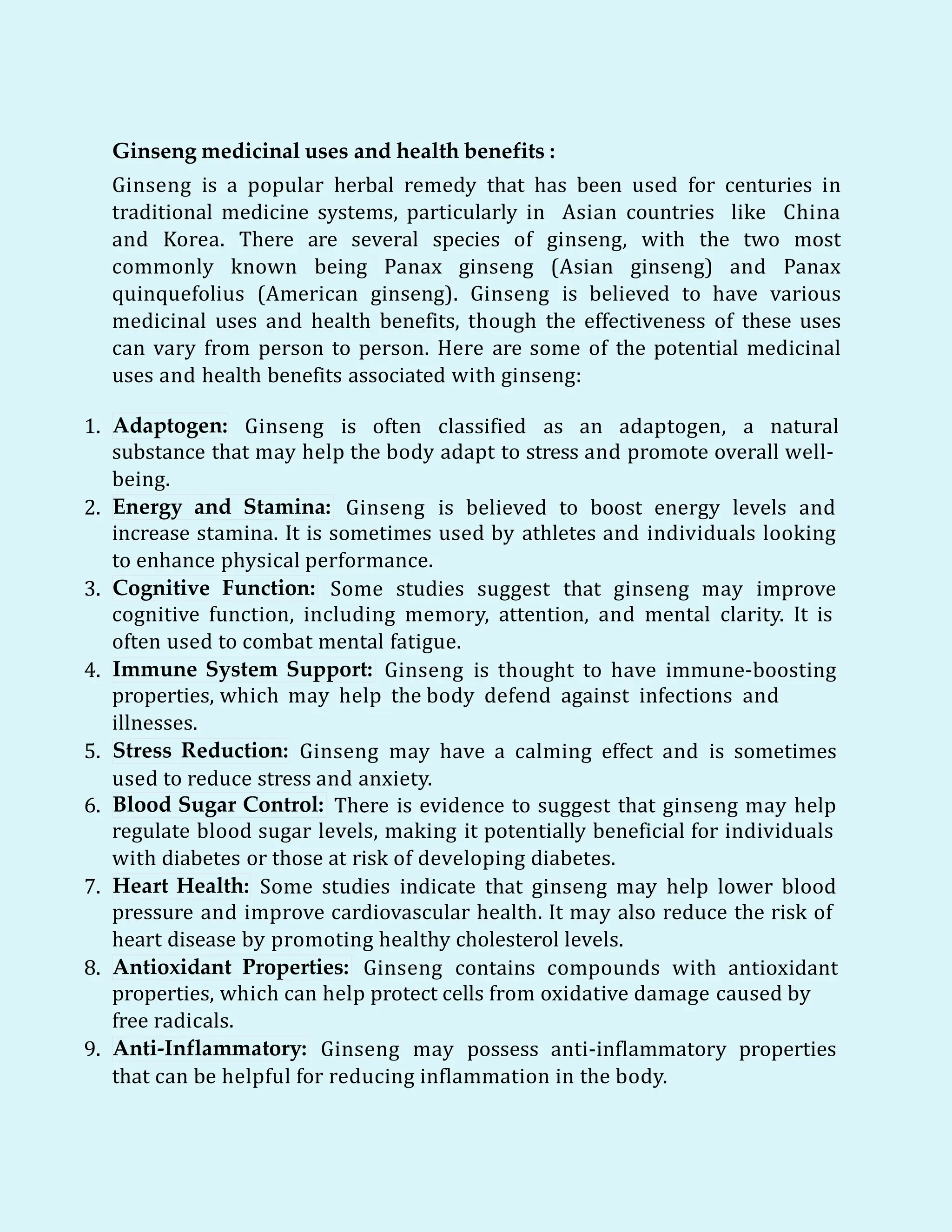Ginseng medicinal uses and health benefits :
Ginseng is a popular herbal remedy that has been used for centuries in
traditional medicine systems, particularly in Asian countries like China
and Korea. There are several species of ginseng, with the two most
commonly known being Panax ginseng (Asian ginseng) and Panax
quinquefolius (American ginseng). Ginseng is believed to have various
medicinal uses and health benefits, though the effectiveness of these uses
can vary from person to person. Here are some of the potential medicinal
uses and health benefits associated with ginseng:
1. Adaptogen: Ginseng is often classified as an adaptogen, a natural
substance that may help the body adapt to stress and promote overall well-
being.
2. Energy and Stamina: Ginseng is believed to boost energy levels and
increase stamina. It is sometimes used by athletes and individuals looking
to enhance physical performance.
3. Cognitive Function: Some studies suggest that ginseng may improve
cognitive function, including memory, attention, and mental clarity. It is
often used to combat mental fatigue.
4. Immune System Support: Ginseng is thought to have immune-boosting
properties, which may help the body defend against infections and
illnesses.
5. Stress Reduction: Ginseng may have a calming effect and is sometimes
used to reduce stress and anxiety.
6. Blood Sugar Control: There is evidence to suggest that ginseng may help
regulate blood sugar levels, making it potentially beneficial for individuals
with diabetes or those at risk of developing diabetes.
7. Heart Health: Some studies indicate that ginseng may help lower blood
pressure and improve cardiovascular health. It may also reduce the risk of
heart disease by promoting healthy cholesterol levels.
8. Antioxidant Properties: Ginseng contains compounds with antioxidant
properties, which can help protect cells from oxidative damage caused by
free radicals.
9. Anti-Inflammatory: Ginseng may possess anti-inflammatory properties
that can be helpful for reducing inflammation in the body.
 