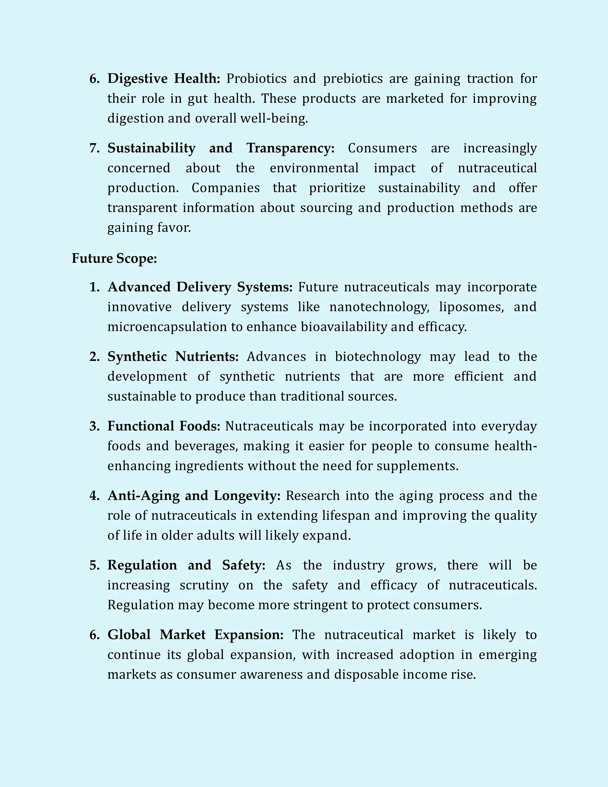 6. Digestive Health: Probiotics and prebiotics are gaining traction for
their role in gut health. These products are marketed for improving
digestion and overall well-being.
7. Sustainability and Transparency: Consumers are increasingly
concerned about the environmental impact of nutraceutical
production. Companies that prioritize sustainability and offer
transparent information about sourcing and production methods are
gaining favor.
Future Scope:
1. Advanced Delivery Systems: Future nutraceuticals may incorporate
innovative delivery systems like nanotechnology, liposomes, and
microencapsulation to enhance bioavailability and efficacy.
2. Synthetic Nutrients: Advances in biotechnology may lead to the
development of synthetic nutrients that are more efficient and
sustainable to produce than traditional sources.
3. Functional Foods: Nutraceuticals may be incorporated into everyday
foods and beverages, making it easier for people to consume health-
enhancing ingredients without the need for supplements.
4. Anti-Aging and Longevity: Research into the aging process and the
role of nutraceuticals in extending lifespan and improving the quality
of life in older adults will likely expand.
5. Regulation and Safety: As the industry grows, there will be
increasing scrutiny on the safety and efficacy of nutraceuticals.
Regulation may become more stringent to protect consumers.
6. Global Market Expansion: The nutraceutical market is likely to
continue its global expansion, with increased adoption in emerging
markets as consumer awareness and disposable income rise.
 