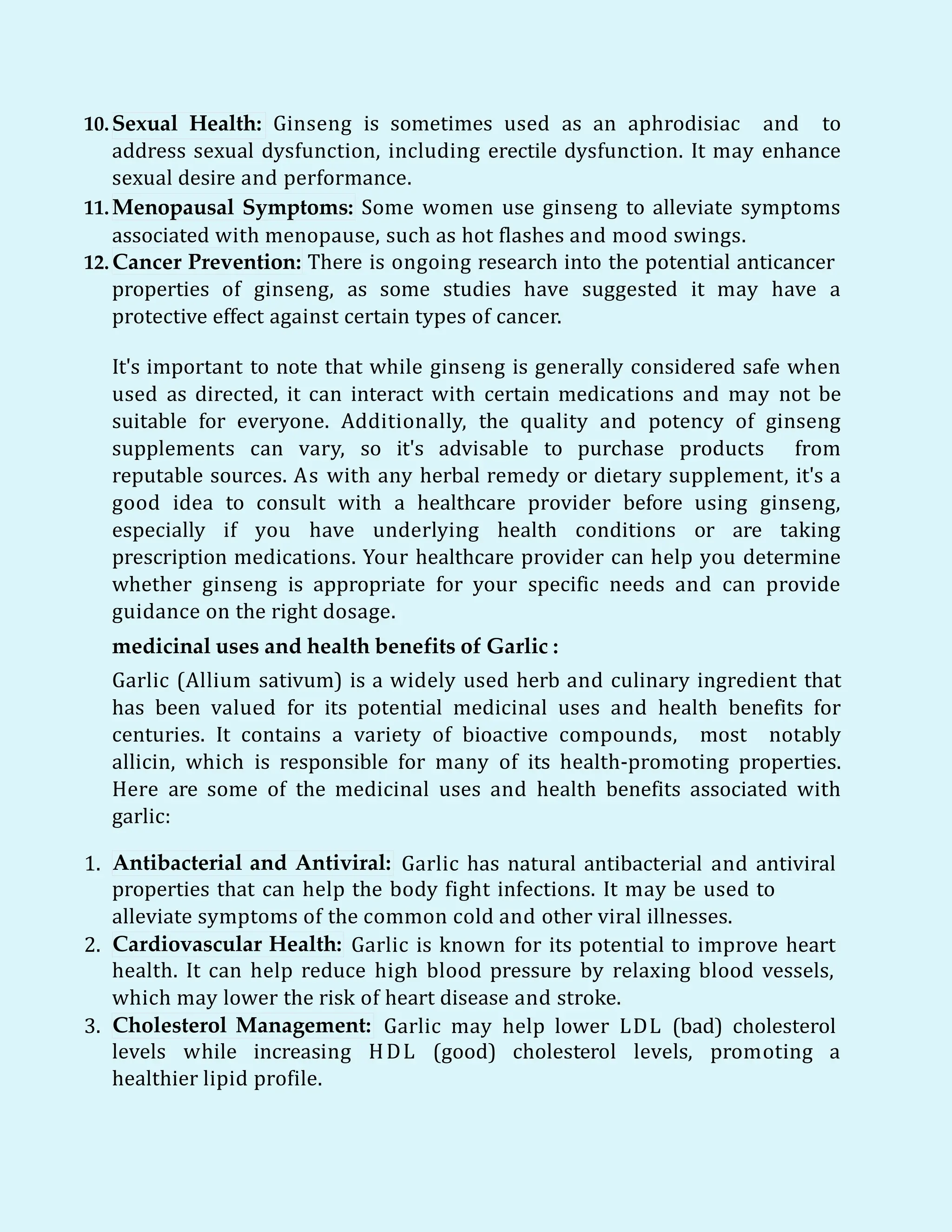10.Sexual Health: Ginseng is sometimes used as an aphrodisiac and to
address sexual dysfunction, including erectile dysfunction. It may enhance
sexual desire and performance.
11.Menopausal Symptoms: Some women use ginseng to alleviate symptoms
associated with menopause, such as hot flashes and mood swings.
12. Cancer Prevention: There is ongoing research into the potential anticancer
properties of ginseng, as some studies have suggested it may have a
protective effect against certain types of cancer.
It's important to note that while ginseng is generally considered safe when
used as directed, it can interact with certain medications and may not be
suitable for everyone. Additionally, the quality and potency of ginseng
supplements can vary, so it's advisable to purchase products from
reputable sources. As with any herbal remedy or dietary supplement, it's a
good idea to consult with a healthcare provider before using ginseng,
especially if you have underlying health conditions or are taking
prescription medications. Your healthcare provider can help you determine
whether ginseng is appropriate for your specific needs and can provide
guidance on the right dosage.
medicinal uses and health benefits of Garlic :
Garlic (Allium sativum) is a widely used herb and culinary ingredient that
has been valued for its potential medicinal uses and health benefits for
centuries. It contains a variety of bioactive compounds, most notably
allicin, which is responsible for many of its health-promoting properties.
Here are some of the medicinal uses and health benefits associated with
garlic:
1. Antibacterial and Antiviral: Garlic has natural antibacterial and antiviral
properties that can help the body fight infections. It may be used to
alleviate symptoms of the common cold and other viral illnesses.
2. Cardiovascular Health: Garlic is known for its potential to improve heart
health. It can help reduce high blood pressure by relaxing blood vessels,
which may lower the risk of heart disease and stroke.
3. Cholesterol Management: Garlic may help lower LDL (bad) cholesterol
levels while increasing HDL (good) cholesterol levels, promoting a
healthier lipid profile.
 