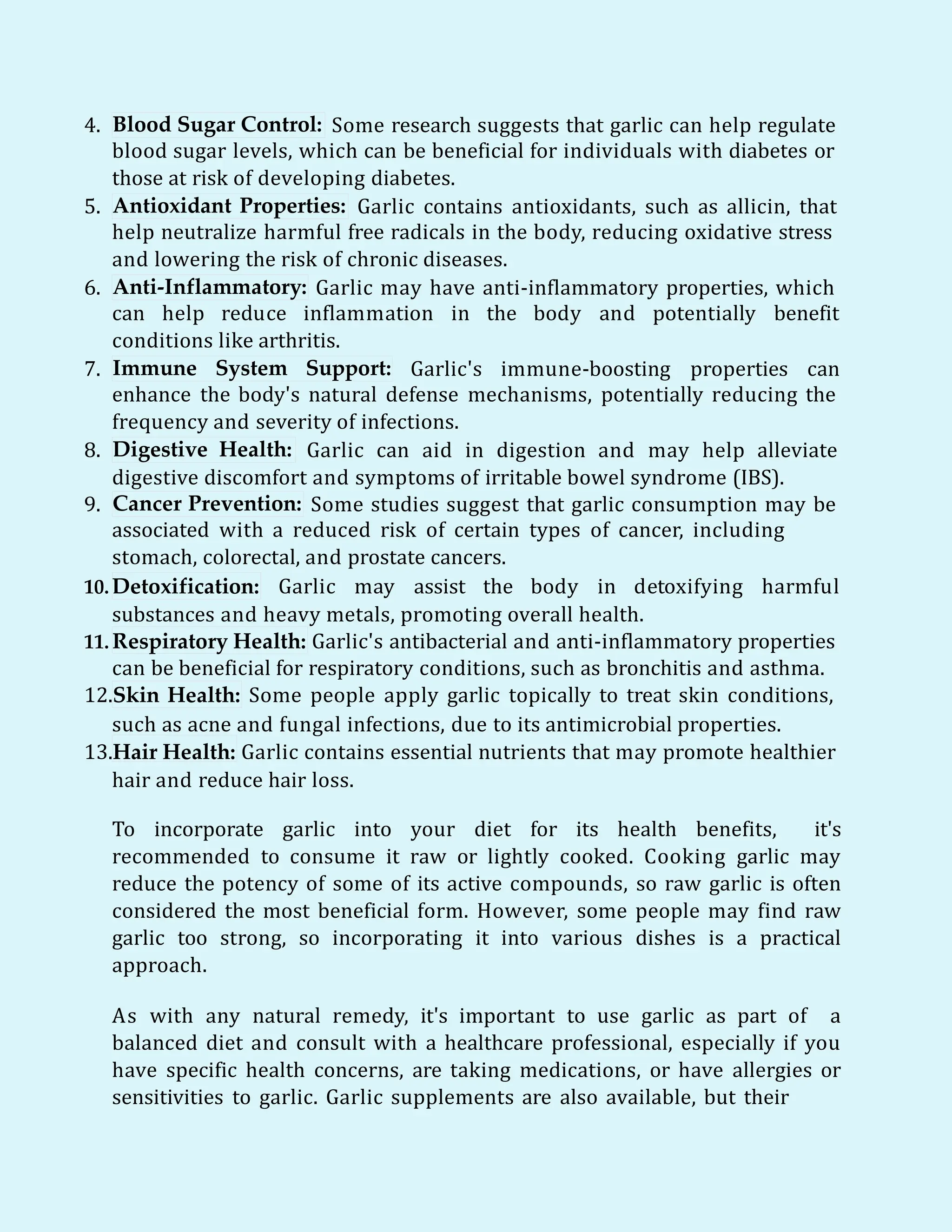 4. Blood Sugar Control: Some research suggests that garlic can help regulate
blood sugar levels, which can be beneficial for individuals with diabetes or
those at risk of developing diabetes.
5. Antioxidant Properties: Garlic contains antioxidants, such as allicin, that
help neutralize harmful free radicals in the body, reducing oxidative stress
and lowering the risk of chronic diseases.
6. Anti-Inflammatory: Garlic may have anti-inflammatory properties, which
can help reduce inflammation in the body and potentially benefit
conditions like arthritis.
7. Immune System Support: Garlic's immune-boosting properties can
enhance the body's natural defense mechanisms, potentially reducing the
frequency and severity of infections.
8. Digestive Health: Garlic can aid in digestion and may help alleviate
digestive discomfort and symptoms of irritable bowel syndrome (IBS).
9. Cancer Prevention: Some studies suggest that garlic consumption may be
associated with a reduced risk of certain types of cancer, including
stomach, colorectal, and prostate cancers.
10.Detoxification: Garlic may assist the body in detoxifying harmful
substances and heavy metals, promoting overall health.
11. Respiratory Health: Garlic's antibacterial and anti-inflammatory properties
can be beneficial for respiratory conditions, such as bronchitis and asthma.
12.Skin Health: Some people apply garlic topically to treat skin conditions,
such as acne and fungal infections, due to its antimicrobial properties.
13.Hair Health: Garlic contains essential nutrients that may promote healthier
hair and reduce hair loss.
To incorporate garlic into your diet for its health benefits, it's
recommended to consume it raw or lightly cooked. Cooking garlic may
reduce the potency of some of its active compounds, so raw garlic is often
considered the most beneficial form. However, some people may find raw
garlic too strong, so incorporating it into various dishes is a practical
approach.
As with any natural remedy, it's important to use garlic as part of a
balanced diet and consult with a healthcare professional, especially if you
have specific health concerns, are taking medications, or have allergies or
sensitivities to garlic. Garlic supplements are also available, but their
 