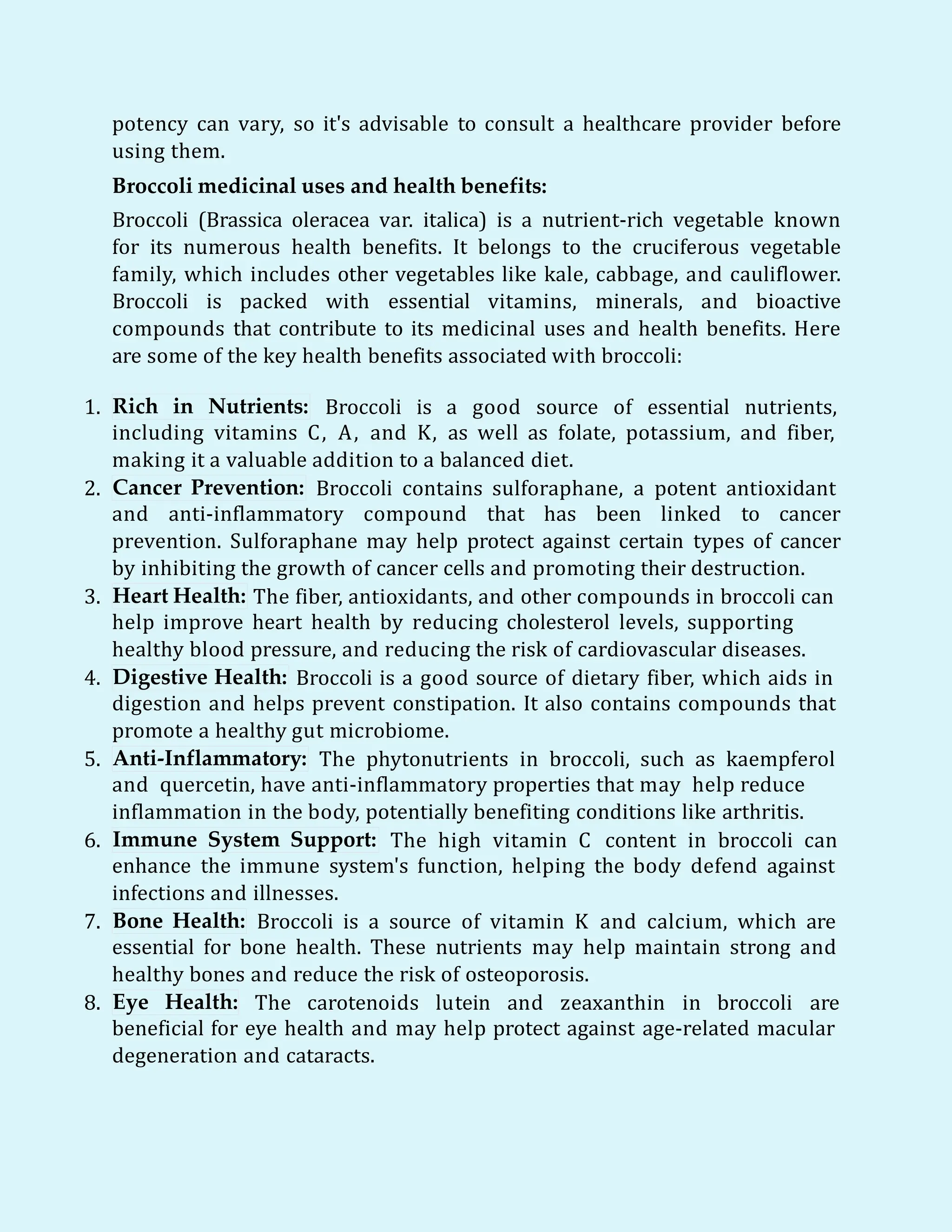 potency can vary, so it's advisable to consult a healthcare provider before
using them.
Broccoli medicinal uses and health benefits:
Broccoli (Brassica oleracea var. italica) is a nutrient-rich vegetable known
for its numerous health benefits. It belongs to the cruciferous vegetable
family, which includes other vegetables like kale, cabbage, and cauliflower.
Broccoli is packed with essential vitamins, minerals, and bioactive
compounds that contribute to its medicinal uses and health benefits. Here
are some of the key health benefits associated with broccoli:
1. Rich in Nutrients: Broccoli is a good source of essential nutrients,
including vitamins C, A, and K, as well as folate, potassium, and fiber,
making it a valuable addition to a balanced diet.
2. Cancer Prevention: Broccoli contains sulforaphane, a potent antioxidant
and anti-inflammatory compound that has been linked to cancer
prevention. Sulforaphane may help protect against certain types of cancer
by inhibiting the growth of cancer cells and promoting their destruction.
3. Heart Health: The fiber, antioxidants, and other compounds in broccoli can
help improve heart health by reducing cholesterol levels, supporting
healthy blood pressure, and reducing the risk of cardiovascular diseases.
4. Digestive Health: Broccoli is a good source of dietary fiber, which aids in
digestion and helps prevent constipation. It also contains compounds that
promote a healthy gut microbiome.
5. Anti-Inflammatory: The phytonutrients in broccoli, such as kaempferol
and quercetin, have anti-inflammatory properties that may help reduce
inflammation in the body, potentially benefiting conditions like arthritis.
6. Immune System Support: The high vitamin C content in broccoli can
enhance the immune system's function, helping the body defend against
infections and illnesses.
7. Bone Health: Broccoli is a source of vitamin K and calcium, which are
essential for bone health. These nutrients may help maintain strong and
healthy bones and reduce the risk of osteoporosis.
8. Eye Health: The carotenoids lutein and zeaxanthin in broccoli are
beneficial for eye health and may help protect against age-related macular
degeneration and cataracts.
 