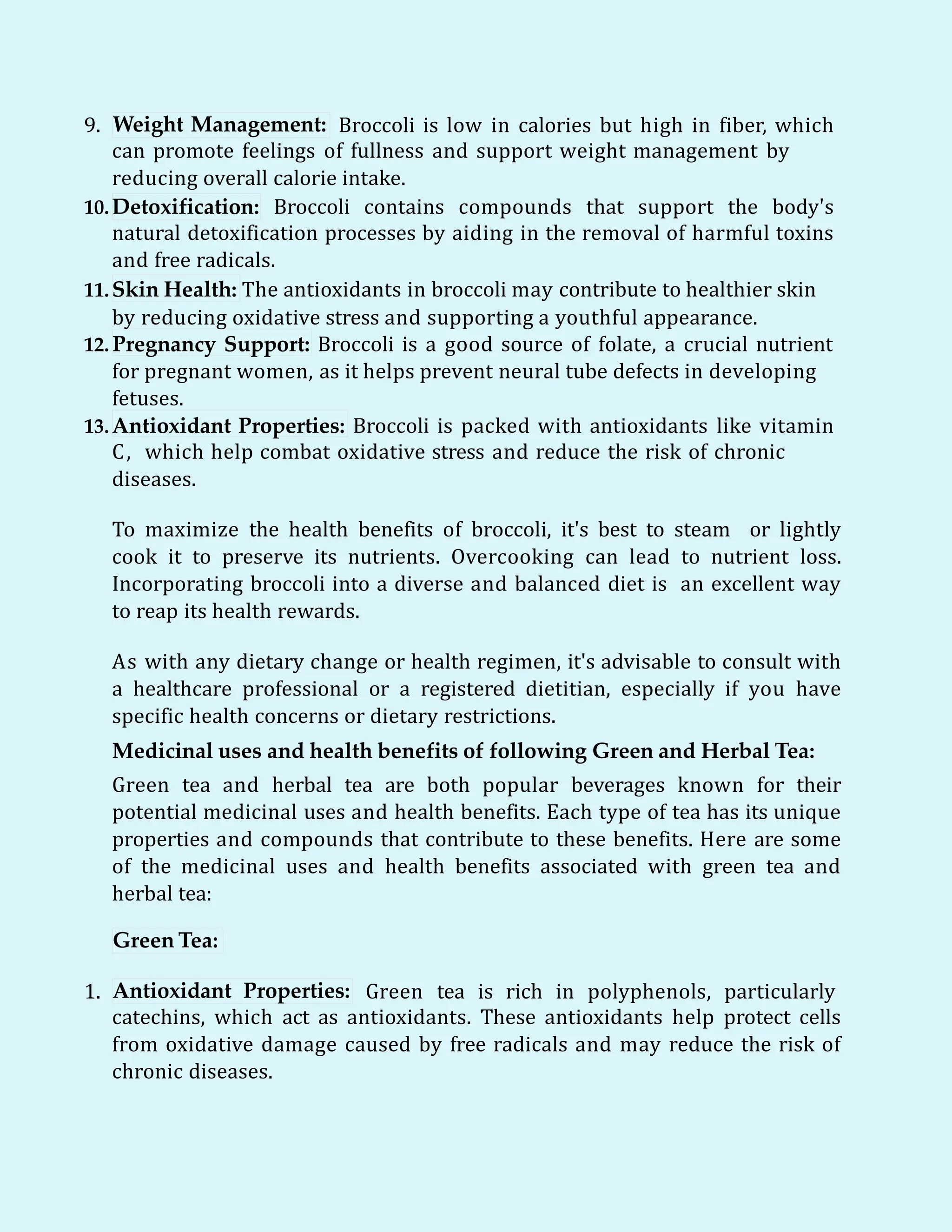 9. Weight Management: Broccoli is low in calories but high in fiber, which
can promote feelings of fullness and support weight management by
reducing overall calorie intake.
10.Detoxification: Broccoli contains compounds that support the body's
natural detoxification processes by aiding in the removal of harmful toxins
and free radicals.
11.Skin Health: The antioxidants in broccoli may contribute to healthier skin
by reducing oxidative stress and supporting a youthful appearance.
12. Pregnancy Support: Broccoli is a good source of folate, a crucial nutrient
for pregnant women, as it helps prevent neural tube defects in developing
fetuses.
13.Antioxidant Properties: Broccoli is packed with antioxidants like vitamin
C, which help combat oxidative stress and reduce the risk of chronic
diseases.
To maximize the health benefits of broccoli, it's best to steam or lightly
cook it to preserve its nutrients. Overcooking can lead to nutrient loss.
Incorporating broccoli into a diverse and balanced diet is an excellent way
to reap its health rewards.
As with any dietary change or health regimen, it's advisable to consult with
a healthcare professional or a registered dietitian, especially if you have
specific health concerns or dietary restrictions.
Medicinal uses and health benefits of following Green and Herbal Tea:
Green tea and herbal tea are both popular beverages known for their
potential medicinal uses and health benefits. Each type of tea has its unique
properties and compounds that contribute to these benefits. Here are some
of the medicinal uses and health benefits associated with green tea and
herbal tea:
Green Tea:
1. Antioxidant Properties: Green tea is rich in polyphenols, particularly
catechins, which act as antioxidants. These antioxidants help protect cells
from oxidative damage caused by free radicals and may reduce the risk of
chronic diseases.
 