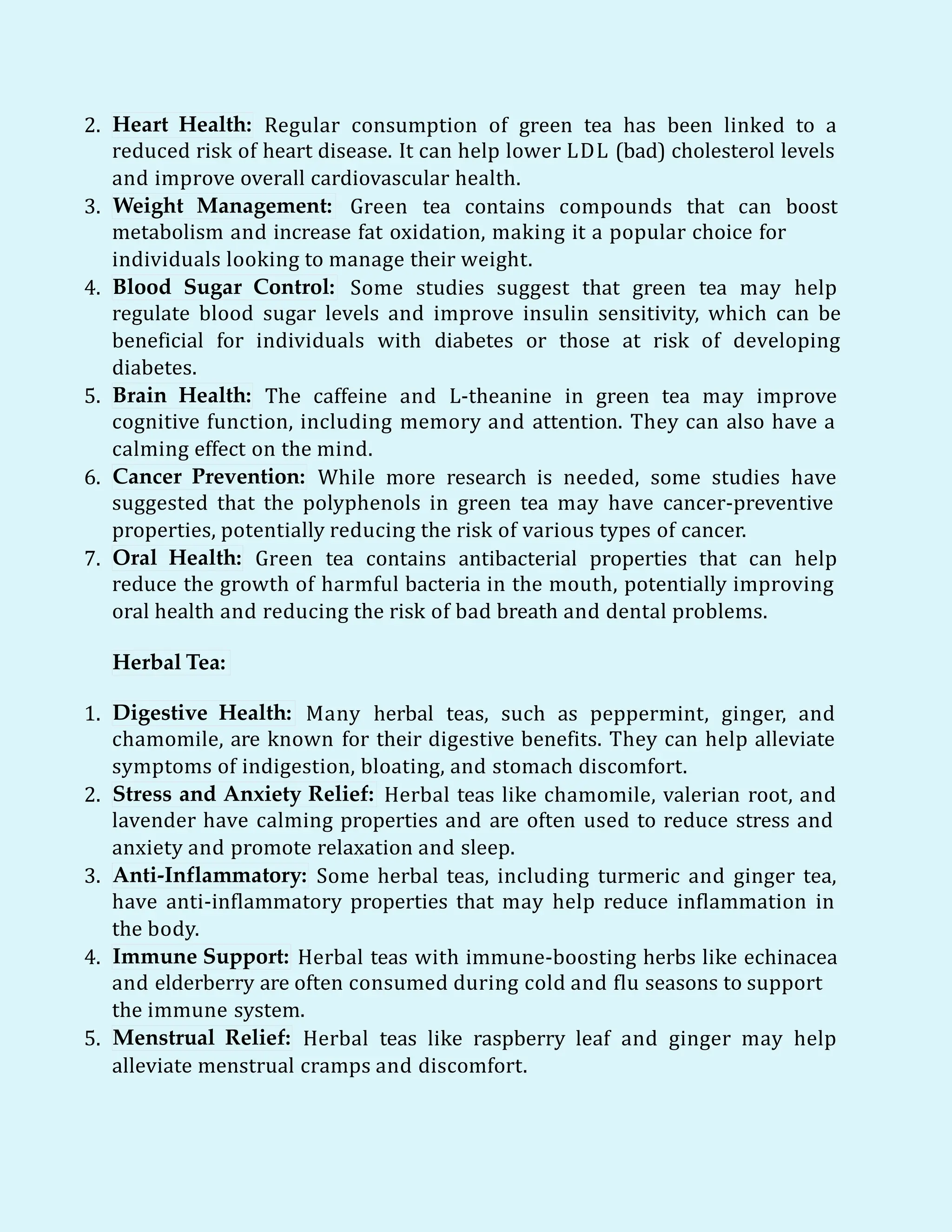 2. Heart Health: Regular consumption of green tea has been linked to a
reduced risk of heart disease. It can help lower LDL (bad) cholesterol levels
and improve overall cardiovascular health.
3. Weight Management: Green tea contains compounds that can boost
metabolism and increase fat oxidation, making it a popular choice for
individuals looking to manage their weight.
4. Blood Sugar Control: Some studies suggest that green tea may help
regulate blood sugar levels and improve insulin sensitivity, which can be
beneficial for individuals with diabetes or those at risk of developing
diabetes.
5. Brain Health: The caffeine and L-theanine in green tea may improve
cognitive function, including memory and attention. They can also have a
calming effect on the mind.
6. Cancer Prevention: While more research is needed, some studies have
suggested that the polyphenols in green tea may have cancer-preventive
properties, potentially reducing the risk of various types of cancer.
7. Oral Health: Green tea contains antibacterial properties that can help
reduce the growth of harmful bacteria in the mouth, potentially improving
oral health and reducing the risk of bad breath and dental problems.
Herbal Tea:
1. Digestive Health: Many herbal teas, such as peppermint, ginger, and
chamomile, are known for their digestive benefits. They can help alleviate
symptoms of indigestion, bloating, and stomach discomfort.
2. Stress and Anxiety Relief: Herbal teas like chamomile, valerian root, and
lavender have calming properties and are often used to reduce stress and
anxiety and promote relaxation and sleep.
3. Anti-Inflammatory: Some herbal teas, including turmeric and ginger tea,
have anti-inflammatory properties that may help reduce inflammation in
the body.
4. Immune Support: Herbal teas with immune-boosting herbs like echinacea
and elderberry are often consumed during cold and flu seasons to support
the immune system.
5. Menstrual Relief: Herbal teas like raspberry leaf and ginger may help
alleviate menstrual cramps and discomfort.
 