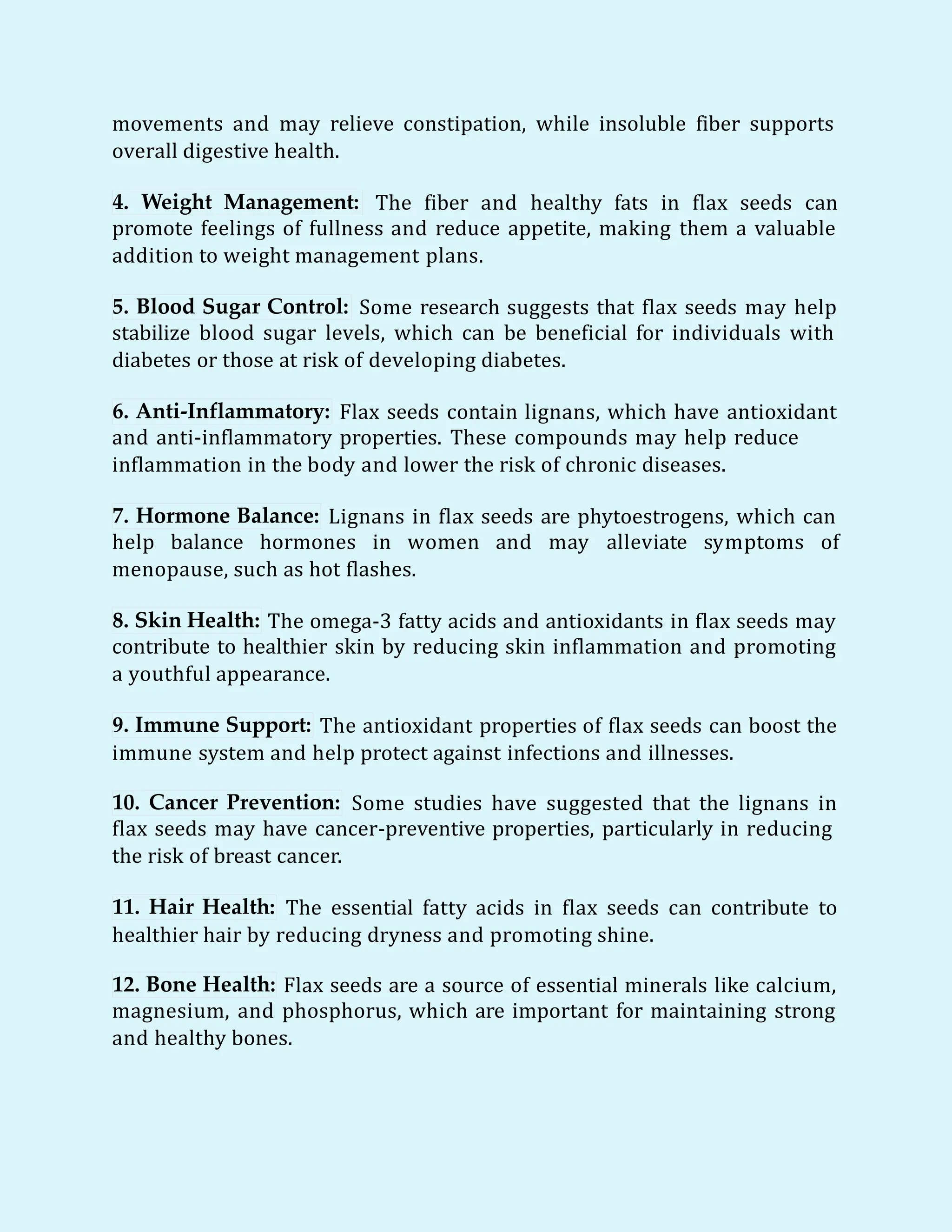 movements and may relieve constipation, while insoluble fiber supports
overall digestive health.
4. Weight Management: The fiber and healthy fats in flax seeds can
promote feelings of fullness and reduce appetite, making them a valuable
addition to weight management plans.
5. Blood Sugar Control: Some research suggests that flax seeds may help
stabilize blood sugar levels, which can be beneficial for individuals with
diabetes or those at risk of developing diabetes.
6. Anti-Inflammatory: Flax seeds contain lignans, which have antioxidant
and anti-inflammatory properties. These compounds may help reduce
inflammation in the body and lower the risk of chronic diseases.
7. Hormone Balance: Lignans in flax seeds are phytoestrogens, which can
help balance hormones in women and may alleviate symptoms of
menopause, such as hot flashes.
8. Skin Health: The omega-3 fatty acids and antioxidants in flax seeds may
contribute to healthier skin by reducing skin inflammation and promoting
a youthful appearance.
9. Immune Support: The antioxidant properties of flax seeds can boost the
immune system and help protect against infections and illnesses.
10. Cancer Prevention: Some studies have suggested that the lignans in
flax seeds may have cancer-preventive properties, particularly in reducing
the risk of breast cancer.
11. Hair Health: The essential fatty acids in flax seeds can contribute to
healthier hair by reducing dryness and promoting shine.
12. Bone Health: Flax seeds are a source of essential minerals like calcium,
magnesium, and phosphorus, which are important for maintaining strong
and healthy bones.
 