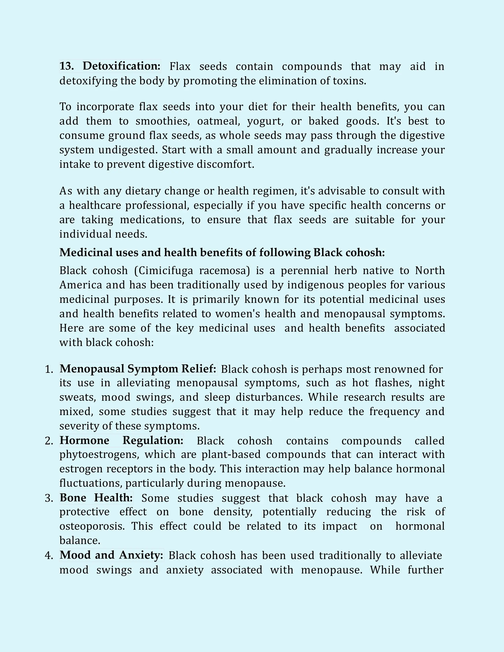 13. Detoxification: Flax seeds contain compounds that may aid in
detoxifying the body by promoting the elimination of toxins.
To incorporate flax seeds into your diet for their health benefits, you can
add them to smoothies, oatmeal, yogurt, or baked goods. It's best to
consume ground flax seeds, as whole seeds may pass through the digestive
system undigested. Start with a small amount and gradually increase your
intake to prevent digestive discomfort.
As with any dietary change or health regimen, it's advisable to consult with
a healthcare professional, especially if you have specific health concerns or
are taking medications, to ensure that flax seeds are suitable for your
individual needs.
Medicinal uses and health benefits of following Black cohosh:
Black cohosh (Cimicifuga racemosa) is a perennial herb native to North
America and has been traditionally used by indigenous peoples for various
medicinal purposes. It is primarily known for its potential medicinal uses
and health benefits related to women's health and menopausal symptoms.
Here are some of the key medicinal uses and health benefits associated
with black cohosh:
1. Menopausal Symptom Relief: Black cohosh is perhaps most renowned for
its use in alleviating menopausal symptoms, such as hot flashes, night
sweats, mood swings, and sleep disturbances. While research results are
mixed, some studies suggest that it may help reduce the frequency and
severity of these symptoms.
2. Hormone Regulation: Black cohosh contains compounds called
phytoestrogens, which are plant-based compounds that can interact with
estrogen receptors in the body. This interaction may help balance hormonal
fluctuations, particularly during menopause.
3. Bone Health: Some studies suggest that black cohosh may have a
protective effect on bone density, potentially reducing the risk of
osteoporosis. This effect could be related to its impact on hormonal
balance.
4. Mood and Anxiety: Black cohosh has been used traditionally to alleviate
mood swings and anxiety associated with menopause. While further
 