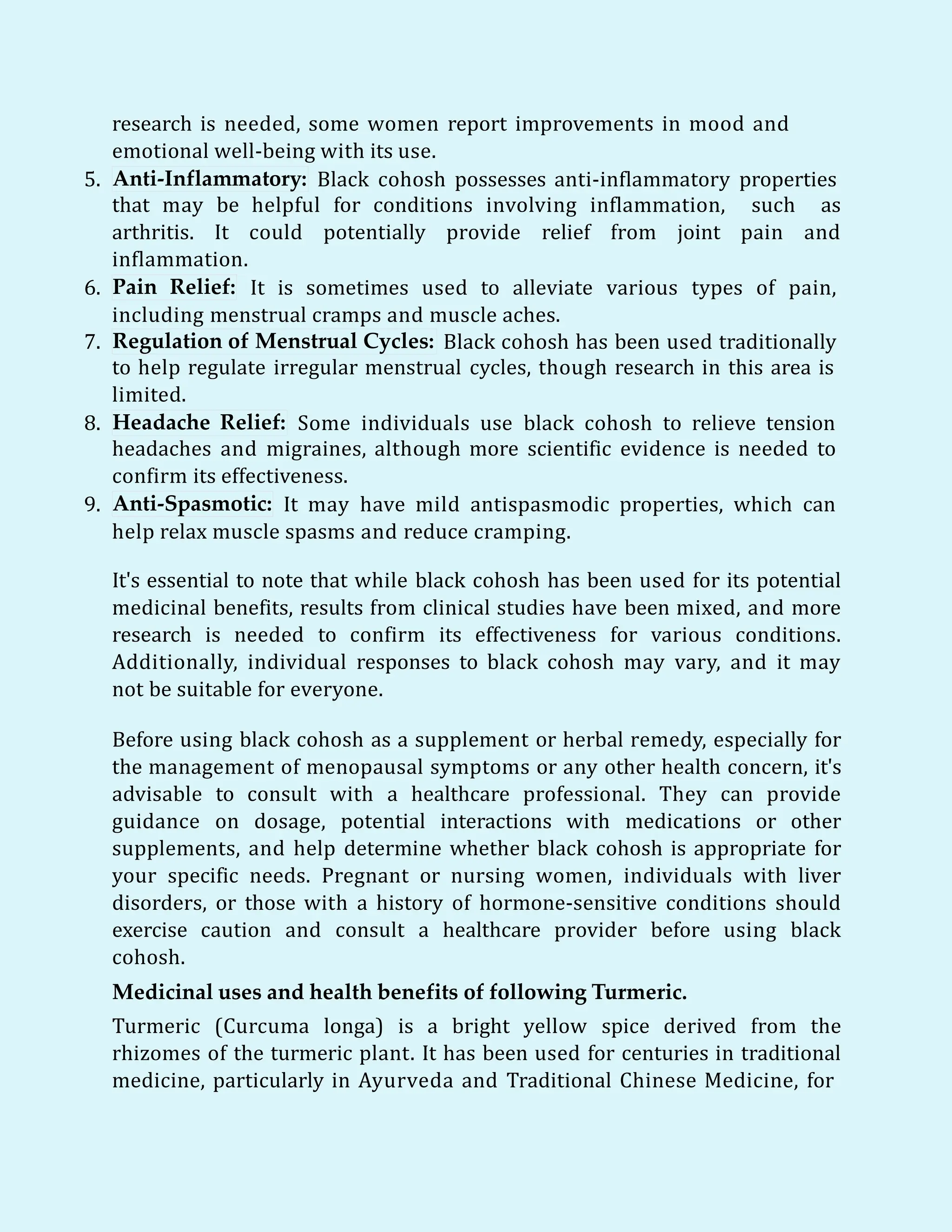 research is needed, some women report improvements in mood and
emotional well-being with its use.
5. Anti-Inflammatory: Black cohosh possesses anti-inflammatory properties
that may be helpful for conditions involving inflammation, such as
arthritis. It could potentially provide relief from joint pain and
inflammation.
6. Pain Relief: It is sometimes used to alleviate various types of pain,
including menstrual cramps and muscle aches.
7. Regulation of Menstrual Cycles: Black cohosh has been used traditionally
to help regulate irregular menstrual cycles, though research in this area is
limited.
8. Headache Relief: Some individuals use black cohosh to relieve tension
headaches and migraines, although more scientific evidence is needed to
confirm its effectiveness.
9. Anti-Spasmotic: It may have mild antispasmodic properties, which can
help relax muscle spasms and reduce cramping.
It's essential to note that while black cohosh has been used for its potential
medicinal benefits, results from clinical studies have been mixed, and more
research is needed to confirm its effectiveness for various conditions.
Additionally, individual responses to black cohosh may vary, and it may
not be suitable for everyone.
Before using black cohosh as a supplement or herbal remedy, especially for
the management of menopausal symptoms or any other health concern, it's
advisable to consult with a healthcare professional. They can provide
guidance on dosage, potential interactions with medications or other
supplements, and help determine whether black cohosh is appropriate for
your specific needs. Pregnant or nursing women, individuals with liver
disorders, or those with a history of hormone-sensitive conditions should
exercise caution and consult a healthcare provider before using black
cohosh.
Medicinal uses and health benefits of following Turmeric.
Turmeric (Curcuma longa) is a bright yellow spice derived from the
rhizomes of the turmeric plant. It has been used for centuries in traditional
medicine, particularly in Ayurveda and Traditional Chinese Medicine, for
 