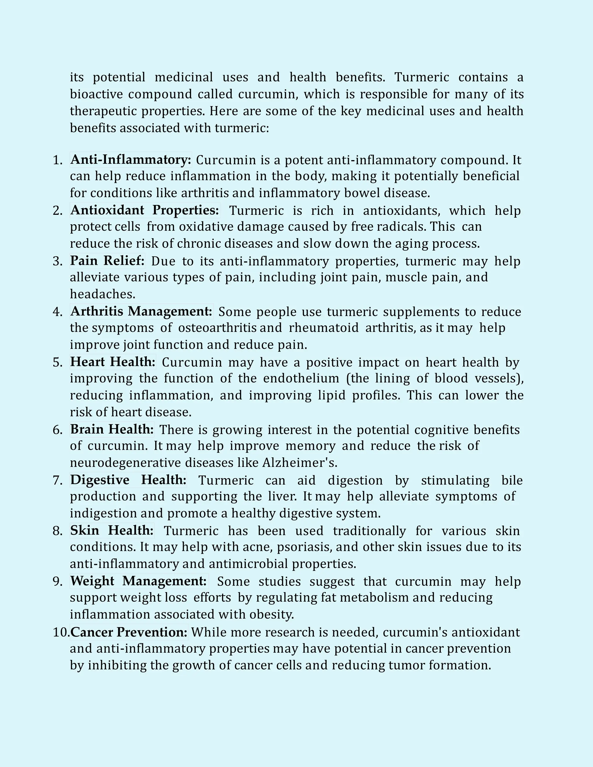 its potential medicinal uses and health benefits. Turmeric contains a
bioactive compound called curcumin, which is responsible for many of its
therapeutic properties. Here are some of the key medicinal uses and health
benefits associated with turmeric:
1. Anti-Inflammatory: Curcumin is a potent anti-inflammatory compound. It
can help reduce inflammation in the body, making it potentially beneficial
for conditions like arthritis and inflammatory bowel disease.
2. Antioxidant Properties: Turmeric is rich in antioxidants, which help
protect cells from oxidative damage caused by free radicals. This can
reduce the risk of chronic diseases and slow down the aging process.
3. Pain Relief: Due to its anti-inflammatory properties, turmeric may help
alleviate various types of pain, including joint pain, muscle pain, and
headaches.
4. Arthritis Management: Some people use turmeric supplements to reduce
the symptoms of osteoarthritis and rheumatoid arthritis, as it may help
improve joint function and reduce pain.
5. Heart Health: Curcumin may have a positive impact on heart health by
improving the function of the endothelium (the lining of blood vessels),
reducing inflammation, and improving lipid profiles. This can lower the
risk of heart disease.
6. Brain Health: There is growing interest in the potential cognitive benefits
of curcumin. It may help improve memory and reduce the risk of
neurodegenerative diseases like Alzheimer's.
7. Digestive Health: Turmeric can aid digestion by stimulating bile
production and supporting the liver. It may help alleviate symptoms of
indigestion and promote a healthy digestive system.
8. Skin Health: Turmeric has been used traditionally for various skin
conditions. It may help with acne, psoriasis, and other skin issues due to its
anti-inflammatory and antimicrobial properties.
9. Weight Management: Some studies suggest that curcumin may help
support weight loss efforts by regulating fat metabolism and reducing
inflammation associated with obesity.
10.Cancer Prevention: While more research is needed, curcumin's antioxidant
and anti-inflammatory properties may have potential in cancer prevention
by inhibiting the growth of cancer cells and reducing tumor formation.
 