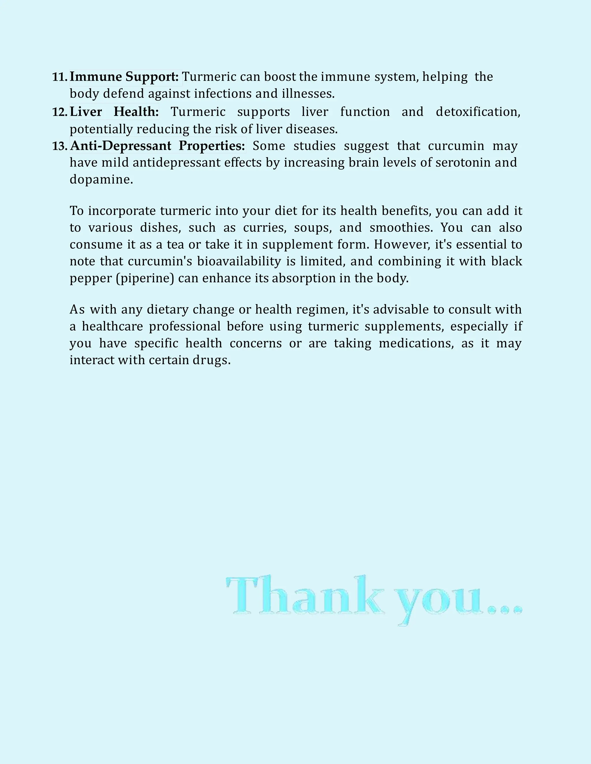 11.Immune Support: Turmeric can boost the immune system, helping the
body defend against infections and illnesses.
12.Liver Health: Turmeric supports liver function and detoxification,
potentially reducing the risk of liver diseases.
13. Anti-Depressant Properties: Some studies suggest that curcumin may
have mild antidepressant effects by increasing brain levels of serotonin and
dopamine.
To incorporate turmeric into your diet for its health benefits, you can add it
to various dishes, such as curries, soups, and smoothies. You can also
consume it as a tea or take it in supplement form. However, it's essential to
note that curcumin's bioavailability is limited, and combining it with black
pepper (piperine) can enhance its absorption in the body.
As with any dietary change or health regimen, it's advisable to consult with
a healthcare professional before using turmeric supplements, especially if
you have specific health concerns or are taking medications, as it may
interact with certain drugs.
 