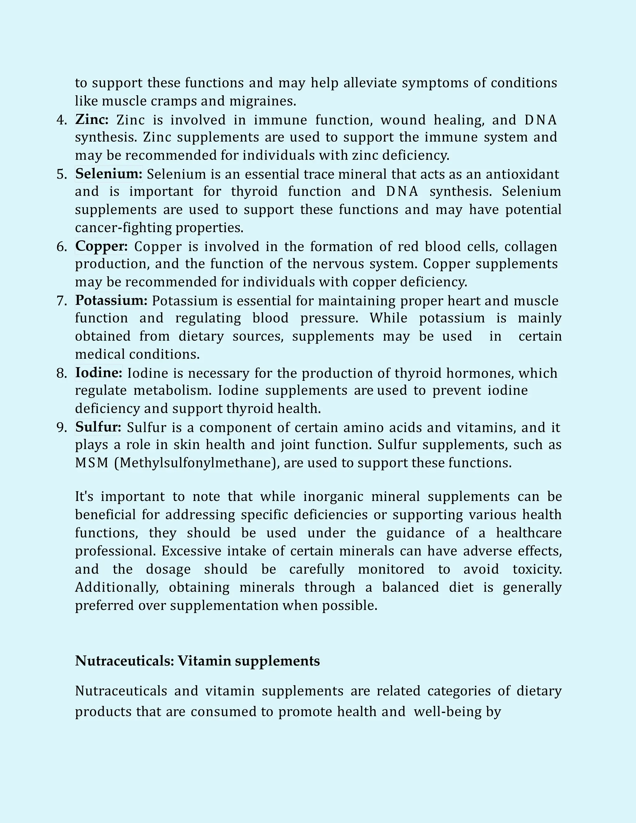 to support these functions and may help alleviate symptoms of conditions
like muscle cramps and migraines.
4. Zinc: Zinc is involved in immune function, wound healing, and DNA
synthesis. Zinc supplements are used to support the immune system and
may be recommended for individuals with zinc deficiency.
5. Selenium: Selenium is an essential trace mineral that acts as an antioxidant
and is important for thyroid function and DNA synthesis. Selenium
supplements are used to support these functions and may have potential
cancer-fighting properties.
6. Copper: Copper is involved in the formation of red blood cells, collagen
production, and the function of the nervous system. Copper supplements
may be recommended for individuals with copper deficiency.
7. Potassium: Potassium is essential for maintaining proper heart and muscle
function and regulating blood pressure. While potassium is mainly
obtained from dietary sources, supplements may be used in certain
medical conditions.
8. Iodine: Iodine is necessary for the production of thyroid hormones, which
regulate metabolism. Iodine supplements are used to prevent iodine
deficiency and support thyroid health.
9. Sulfur: Sulfur is a component of certain amino acids and vitamins, and it
plays a role in skin health and joint function. Sulfur supplements, such as
MSM (Methylsulfonylmethane), are used to support these functions.
It's important to note that while inorganic mineral supplements can be
beneficial for addressing specific deficiencies or supporting various health
functions, they should be used under the guidance of a healthcare
professional. Excessive intake of certain minerals can have adverse effects,
and the dosage should be carefully monitored to avoid toxicity.
Additionally, obtaining minerals through a balanced diet is generally
preferred over supplementation when possible.
Nutraceuticals: Vitamin supplements
Nutraceuticals and vitamin supplements are related categories of dietary
products that are consumed to promote health and well-being by
 