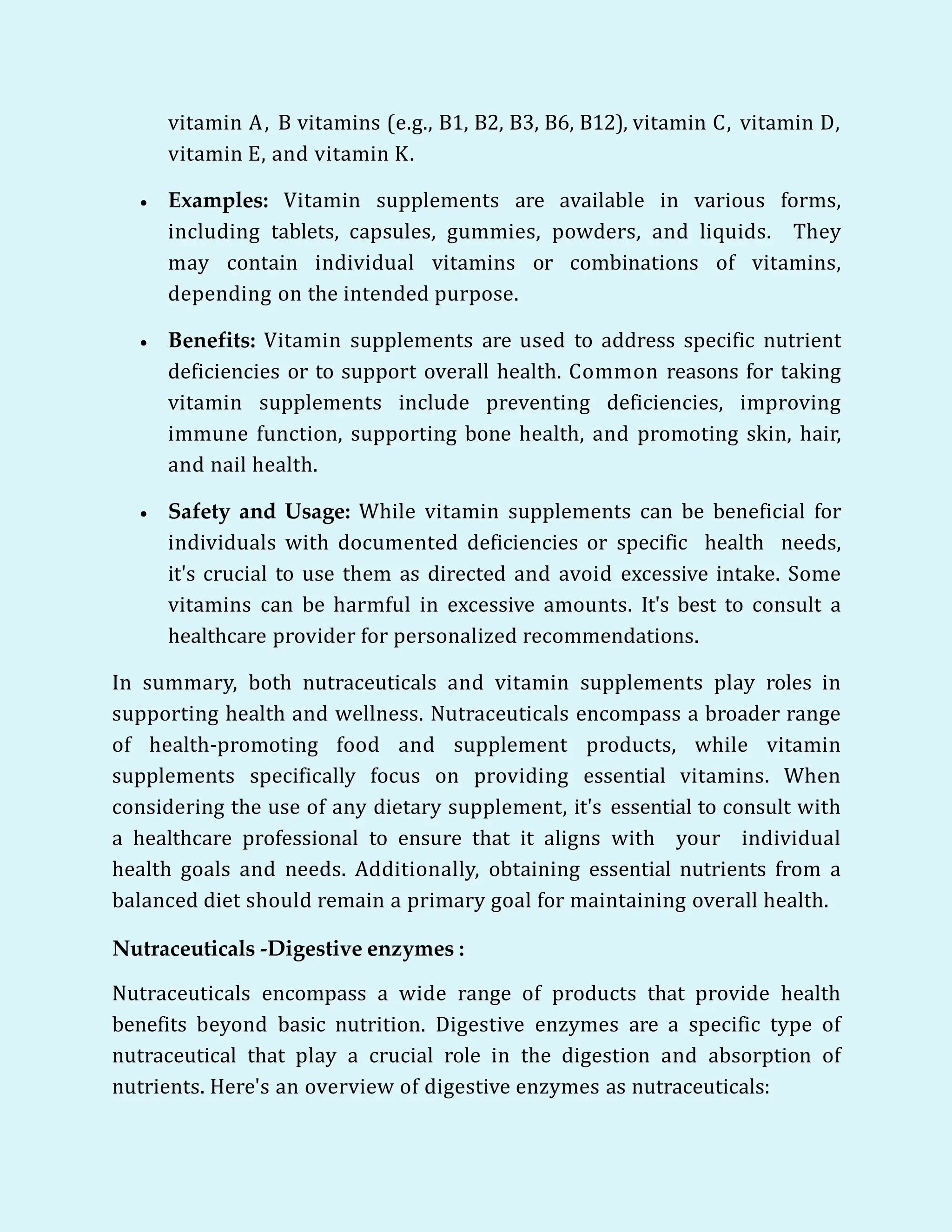 vitamin A, B vitamins (e.g., B1, B2, B3, B6, B12), vitamin C, vitamin D,
vitamin E, and vitamin K.
 Examples: Vitamin supplements are available in various forms,
including tablets, capsules, gummies, powders, and liquids. They
may contain individual vitamins or combinations of vitamins,
depending on the intended purpose.
 Benefits: Vitamin supplements are used to address specific nutrient
deficiencies or to support overall health. Common reasons for taking
vitamin supplements include preventing deficiencies, improving
immune function, supporting bone health, and promoting skin, hair,
and nail health.
 Safety and Usage: While vitamin supplements can be beneficial for
individuals with documented deficiencies or specific health needs,
it's crucial to use them as directed and avoid excessive intake. Some
vitamins can be harmful in excessive amounts. It's best to consult a
healthcare provider for personalized recommendations.
In summary, both nutraceuticals and vitamin supplements play roles in
supporting health and wellness. Nutraceuticals encompass a broader range
of health-promoting food and supplement products, while vitamin
supplements specifically focus on providing essential vitamins. When
considering the use of any dietary supplement, it's essential to consult with
a healthcare professional to ensure that it aligns with your individual
health goals and needs. Additionally, obtaining essential nutrients from a
balanced diet should remain a primary goal for maintaining overall health.
Nutraceuticals -Digestive enzymes :
Nutraceuticals encompass a wide range of products that provide health
benefits beyond basic nutrition. Digestive enzymes are a specific type of
nutraceutical that play a crucial role in the digestion and absorption of
nutrients. Here's an overview of digestive enzymes as nutraceuticals:
 