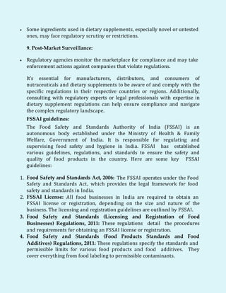  Some ingredients used in dietary supplements, especially novel or untested
ones, may face regulatory scrutiny or restrictions.
9. Post-Market Surveillance:
 Regulatory agencies monitor the marketplace for compliance and may take
enforcement actions against companies that violate regulations.
It's essential for manufacturers, distributors, and consumers of
nutraceuticals and dietary supplements to be aware of and comply with the
specific regulations in their respective countries or regions. Additionally,
consulting with regulatory experts or legal professionals with expertise in
dietary supplement regulations can help ensure compliance and navigate
the complex regulatory landscape.
FSSAI guidelines:
The Food Safety and Standards Authority of India (FSSAI) is an
autonomous body established under the Ministry of Health & Family
Welfare, Government of India. It is responsible for regulating and
supervising food safety and hygiene in India. FSSAI has established
various guidelines, regulations, and standards to ensure the safety and
quality of food products in the country. Here are some key FSSAI
guidelines:
1. Food Safety and Standards Act, 2006: The FSSAI operates under the Food
Safety and Standards Act, which provides the legal framework for food
safety and standards in India.
2. FSSAI License: All food businesses in India are required to obtain an
FSSAI license or registration, depending on the size and nature of the
business. The licensing and registration guidelines are outlined by FSSAI.
3. Food Safety and Standards (Licensing and Registration of Food
Businesses) Regulations, 2011: These regulations detail the procedures
and requirements for obtaining an FSSAI license or registration.
4. Food Safety and Standards (Food Products Standards and Food
Additives) Regulations, 2011: These regulations specify the standards and
permissible limits for various food products and food additives. They
cover everything from food labeling to permissible contaminants.
 